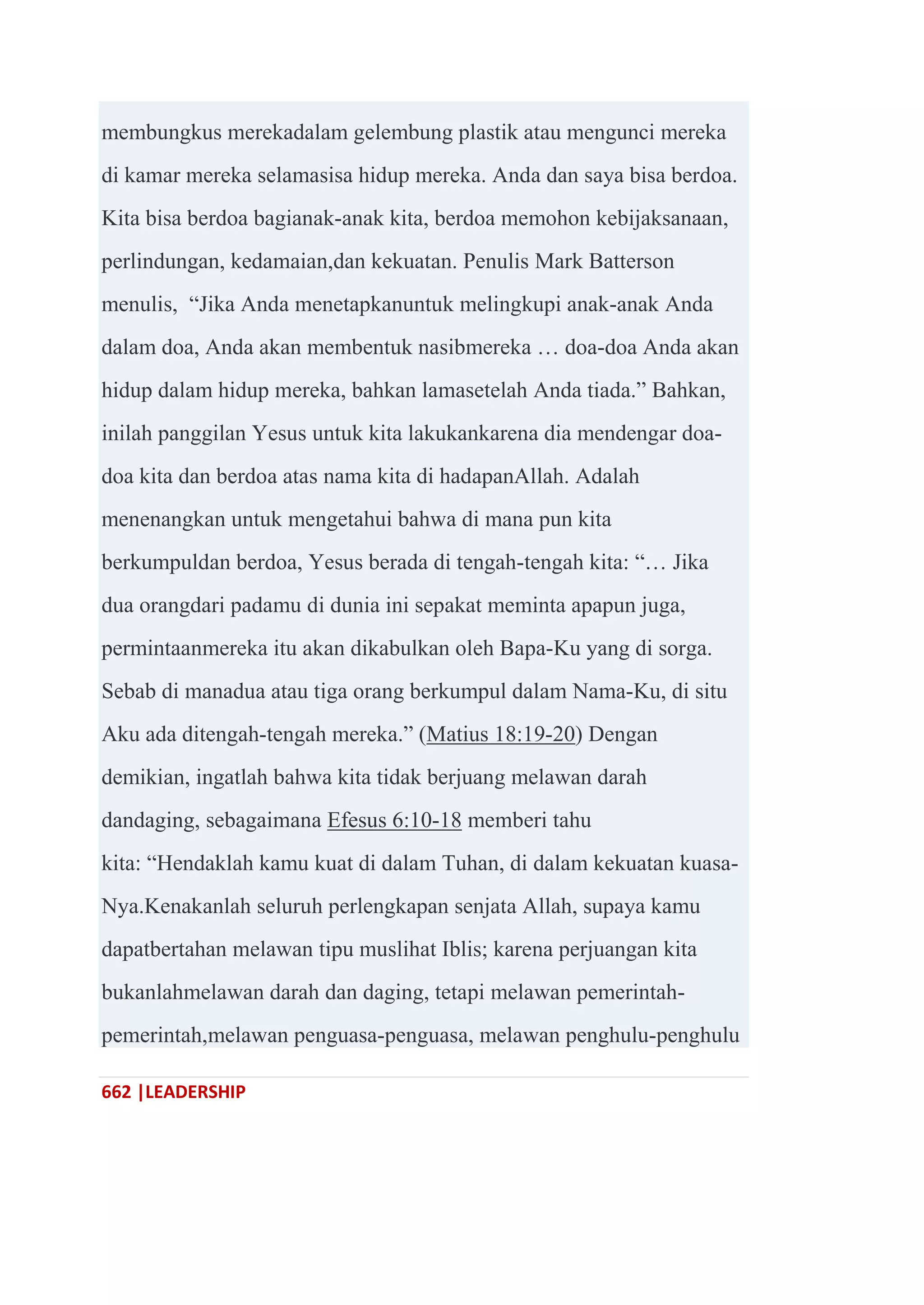 662 |LEADERSHIP
membungkus merekadalam gelembung plastik atau mengunci mereka
di kamar mereka selamasisa hidup mereka. Anda dan saya bisa berdoa.
Kita bisa berdoa bagianak-anak kita, berdoa memohon kebijaksanaan,
perlindungan, kedamaian,dan kekuatan. Penulis Mark Batterson
menulis, ―Jika Anda menetapkanuntuk melingkupi anak-anak Anda
dalam doa, Anda akan membentuk nasibmereka … doa-doa Anda akan
hidup dalam hidup mereka, bahkan lamasetelah Anda tiada.‖ Bahkan,
inilah panggilan Yesus untuk kita lakukankarena dia mendengar doa-
doa kita dan berdoa atas nama kita di hadapanAllah. Adalah
menenangkan untuk mengetahui bahwa di mana pun kita
berkumpuldan berdoa, Yesus berada di tengah-tengah kita: ―… Jika
dua orangdari padamu di dunia ini sepakat meminta apapun juga,
permintaanmereka itu akan dikabulkan oleh Bapa-Ku yang di sorga.
Sebab di manadua atau tiga orang berkumpul dalam Nama-Ku, di situ
Aku ada ditengah-tengah mereka.‖ (Matius 18:19-20) Dengan
demikian, ingatlah bahwa kita tidak berjuang melawan darah
dandaging, sebagaimana Efesus 6:10-18 memberi tahu
kita: ―Hendaklah kamu kuat di dalam Tuhan, di dalam kekuatan kuasa-
Nya.Kenakanlah seluruh perlengkapan senjata Allah, supaya kamu
dapatbertahan melawan tipu muslihat Iblis; karena perjuangan kita
bukanlahmelawan darah dan daging, tetapi melawan pemerintah-
pemerintah,melawan penguasa-penguasa, melawan penghulu-penghulu
 