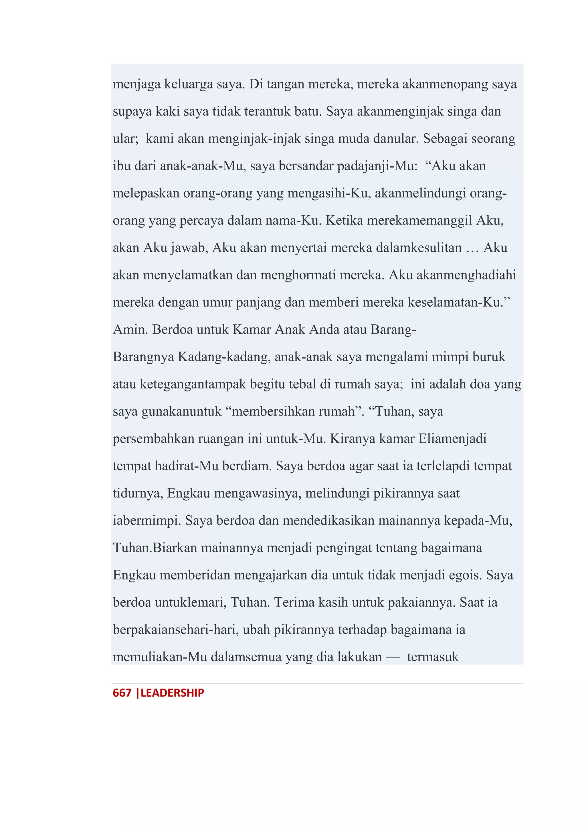 667 |LEADERSHIP
menjaga keluarga saya. Di tangan mereka, mereka akanmenopang saya
supaya kaki saya tidak terantuk batu. Saya akanmenginjak singa dan
ular; kami akan menginjak-injak singa muda danular. Sebagai seorang
ibu dari anak-anak-Mu, saya bersandar padajanji-Mu: ―Aku akan
melepaskan orang-orang yang mengasihi-Ku, akanmelindungi orang-
orang yang percaya dalam nama-Ku. Ketika merekamemanggil Aku,
akan Aku jawab, Aku akan menyertai mereka dalamkesulitan … Aku
akan menyelamatkan dan menghormati mereka. Aku akanmenghadiahi
mereka dengan umur panjang dan memberi mereka keselamatan-Ku.‖
Amin. Berdoa untuk Kamar Anak Anda atau Barang-
Barangnya Kadang-kadang, anak-anak saya mengalami mimpi buruk
atau ketegangantampak begitu tebal di rumah saya; ini adalah doa yang
saya gunakanuntuk ―membersihkan rumah‖. ―Tuhan, saya
persembahkan ruangan ini untuk-Mu. Kiranya kamar Eliamenjadi
tempat hadirat-Mu berdiam. Saya berdoa agar saat ia terlelapdi tempat
tidurnya, Engkau mengawasinya, melindungi pikirannya saat
iabermimpi. Saya berdoa dan mendedikasikan mainannya kepada-Mu,
Tuhan.Biarkan mainannya menjadi pengingat tentang bagaimana
Engkau memberidan mengajarkan dia untuk tidak menjadi egois. Saya
berdoa untuklemari, Tuhan. Terima kasih untuk pakaiannya. Saat ia
berpakaiansehari-hari, ubah pikirannya terhadap bagaimana ia
memuliakan-Mu dalamsemua yang dia lakukan — termasuk
 