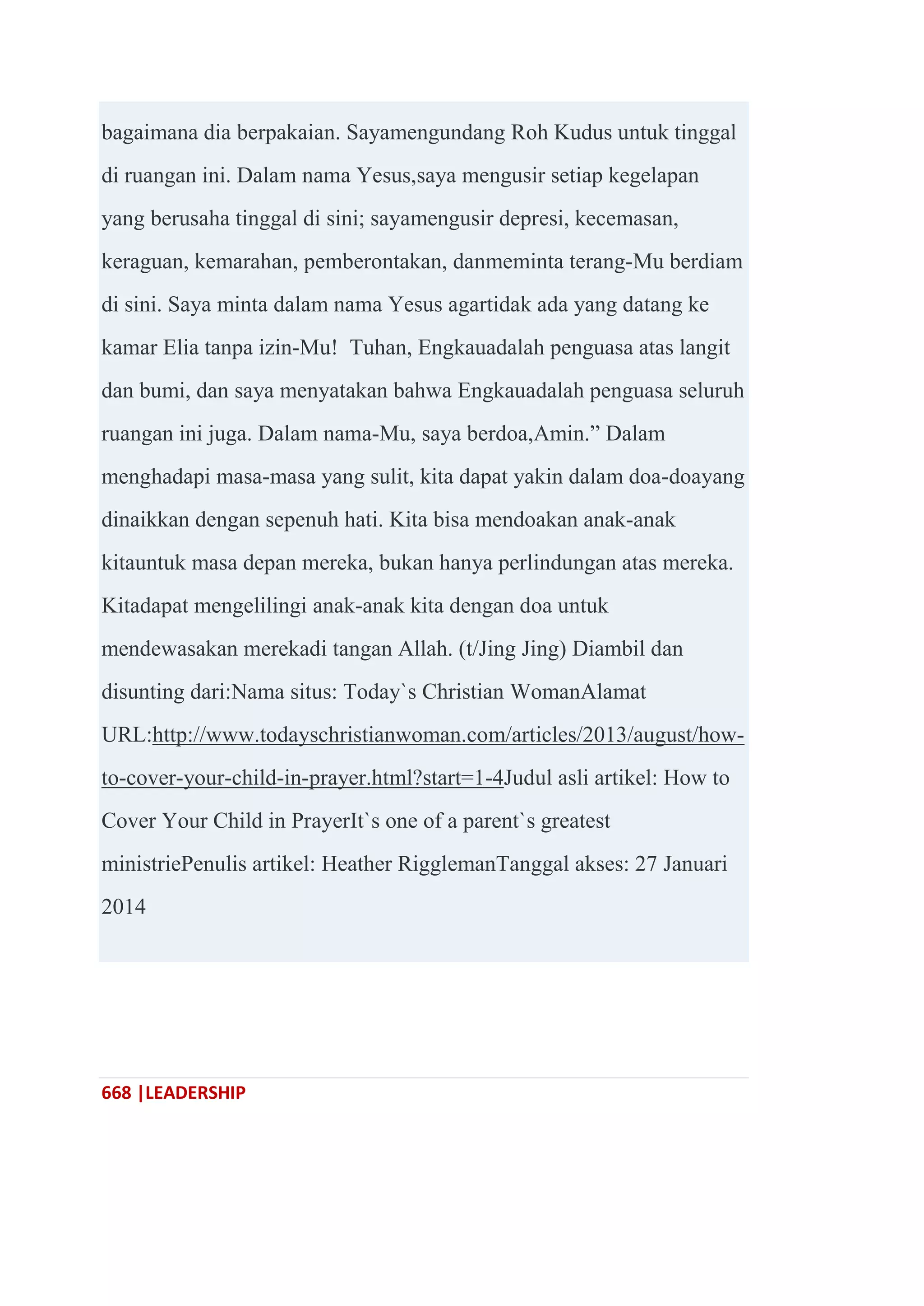 668 |LEADERSHIP
bagaimana dia berpakaian. Sayamengundang Roh Kudus untuk tinggal
di ruangan ini. Dalam nama Yesus,saya mengusir setiap kegelapan
yang berusaha tinggal di sini; sayamengusir depresi, kecemasan,
keraguan, kemarahan, pemberontakan, danmeminta terang-Mu berdiam
di sini. Saya minta dalam nama Yesus agartidak ada yang datang ke
kamar Elia tanpa izin-Mu! Tuhan, Engkauadalah penguasa atas langit
dan bumi, dan saya menyatakan bahwa Engkauadalah penguasa seluruh
ruangan ini juga. Dalam nama-Mu, saya berdoa,Amin.‖ Dalam
menghadapi masa-masa yang sulit, kita dapat yakin dalam doa-doayang
dinaikkan dengan sepenuh hati. Kita bisa mendoakan anak-anak
kitauntuk masa depan mereka, bukan hanya perlindungan atas mereka.
Kitadapat mengelilingi anak-anak kita dengan doa untuk
mendewasakan merekadi tangan Allah. (t/Jing Jing) Diambil dan
disunting dari:Nama situs: Today`s Christian WomanAlamat
URL:http://www.todayschristianwoman.com/articles/2013/august/how-
to-cover-your-child-in-prayer.html?start=1-4Judul asli artikel: How to
Cover Your Child in PrayerIt`s one of a parent`s greatest
ministriePenulis artikel: Heather RigglemanTanggal akses: 27 Januari
2014
 