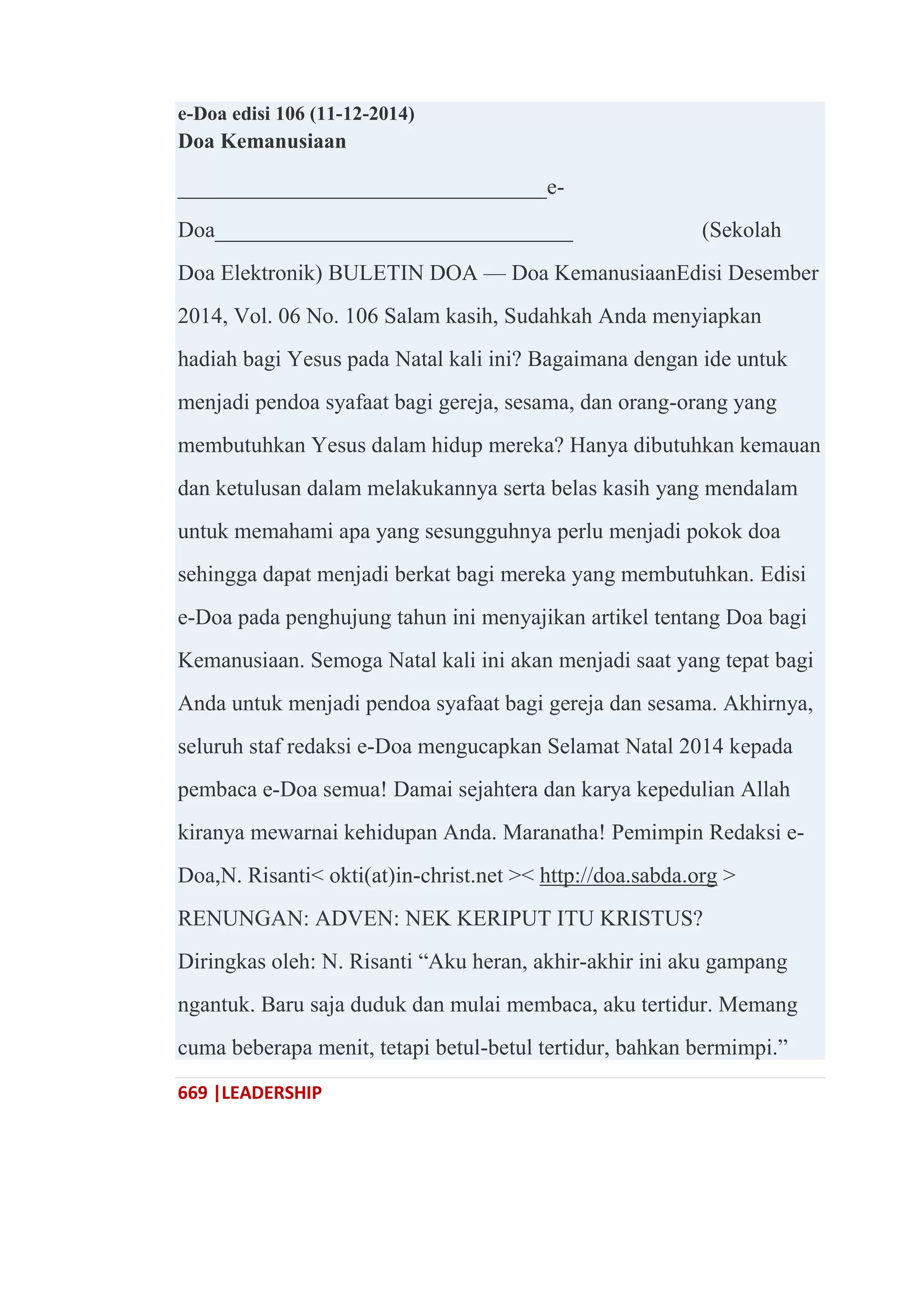 669 |LEADERSHIP
e-Doa edisi 106 (11-12-2014)
Doa Kemanusiaan
_________________________________e-
Doa________________________________ (Sekolah
Doa Elektronik) BULETIN DOA — Doa KemanusiaanEdisi Desember
2014, Vol. 06 No. 106 Salam kasih, Sudahkah Anda menyiapkan
hadiah bagi Yesus pada Natal kali ini? Bagaimana dengan ide untuk
menjadi pendoa syafaat bagi gereja, sesama, dan orang-orang yang
membutuhkan Yesus dalam hidup mereka? Hanya dibutuhkan kemauan
dan ketulusan dalam melakukannya serta belas kasih yang mendalam
untuk memahami apa yang sesungguhnya perlu menjadi pokok doa
sehingga dapat menjadi berkat bagi mereka yang membutuhkan. Edisi
e-Doa pada penghujung tahun ini menyajikan artikel tentang Doa bagi
Kemanusiaan. Semoga Natal kali ini akan menjadi saat yang tepat bagi
Anda untuk menjadi pendoa syafaat bagi gereja dan sesama. Akhirnya,
seluruh staf redaksi e-Doa mengucapkan Selamat Natal 2014 kepada
pembaca e-Doa semua! Damai sejahtera dan karya kepedulian Allah
kiranya mewarnai kehidupan Anda. Maranatha! Pemimpin Redaksi e-
Doa,N. Risanti< okti(at)in-christ.net >< http://doa.sabda.org >
RENUNGAN: ADVEN: NEK KERIPUT ITU KRISTUS?
Diringkas oleh: N. Risanti ―Aku heran, akhir-akhir ini aku gampang
ngantuk. Baru saja duduk dan mulai membaca, aku tertidur. Memang
cuma beberapa menit, tetapi betul-betul tertidur, bahkan bermimpi.‖
 