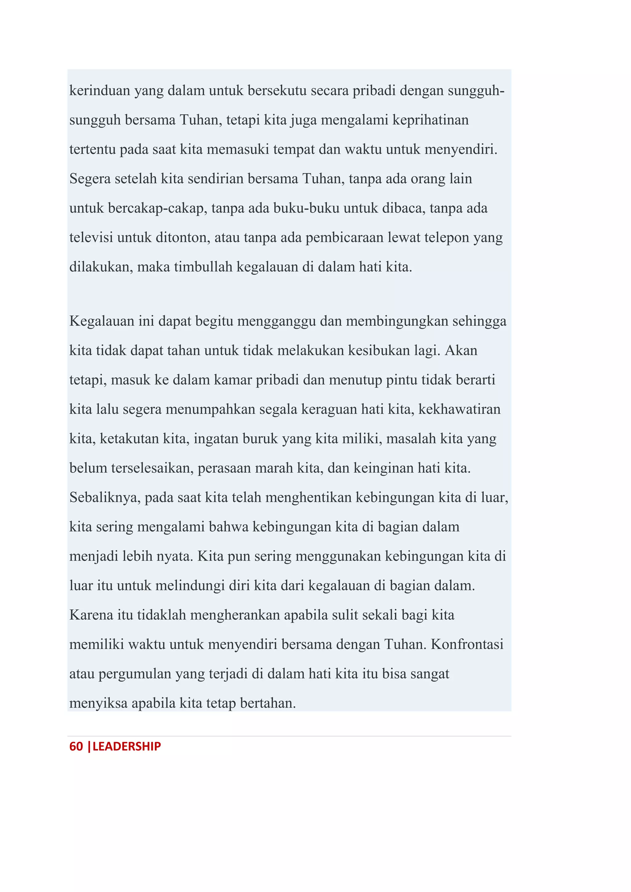 60 |LEADERSHIP
kerinduan yang dalam untuk bersekutu secara pribadi dengan sungguh-
sungguh bersama Tuhan, tetapi kita juga mengalami keprihatinan
tertentu pada saat kita memasuki tempat dan waktu untuk menyendiri.
Segera setelah kita sendirian bersama Tuhan, tanpa ada orang lain
untuk bercakap-cakap, tanpa ada buku-buku untuk dibaca, tanpa ada
televisi untuk ditonton, atau tanpa ada pembicaraan lewat telepon yang
dilakukan, maka timbullah kegalauan di dalam hati kita.
Kegalauan ini dapat begitu mengganggu dan membingungkan sehingga
kita tidak dapat tahan untuk tidak melakukan kesibukan lagi. Akan
tetapi, masuk ke dalam kamar pribadi dan menutup pintu tidak berarti
kita lalu segera menumpahkan segala keraguan hati kita, kekhawatiran
kita, ketakutan kita, ingatan buruk yang kita miliki, masalah kita yang
belum terselesaikan, perasaan marah kita, dan keinginan hati kita.
Sebaliknya, pada saat kita telah menghentikan kebingungan kita di luar,
kita sering mengalami bahwa kebingungan kita di bagian dalam
menjadi lebih nyata. Kita pun sering menggunakan kebingungan kita di
luar itu untuk melindungi diri kita dari kegalauan di bagian dalam.
Karena itu tidaklah mengherankan apabila sulit sekali bagi kita
memiliki waktu untuk menyendiri bersama dengan Tuhan. Konfrontasi
atau pergumulan yang terjadi di dalam hati kita itu bisa sangat
menyiksa apabila kita tetap bertahan.
 