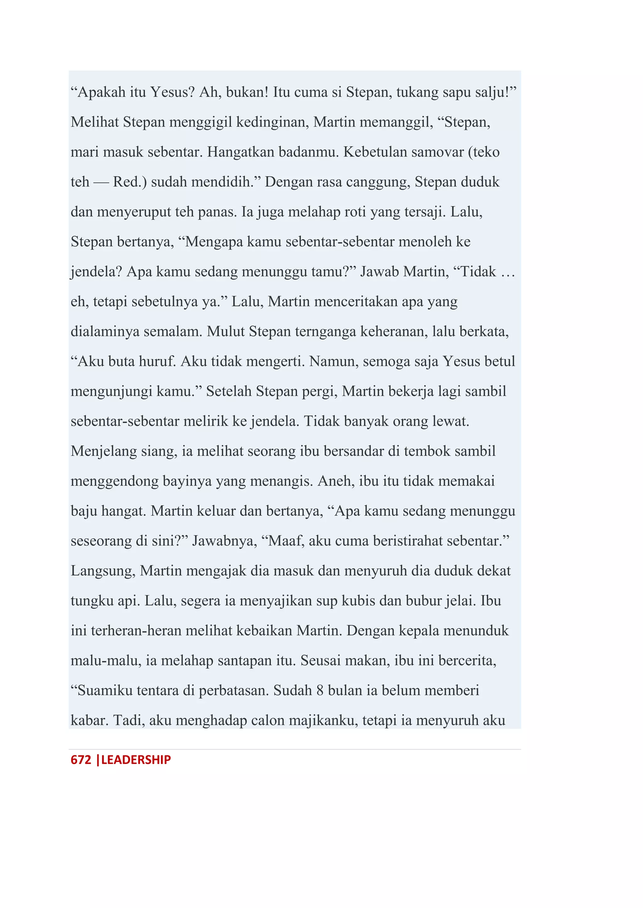 672 |LEADERSHIP
―Apakah itu Yesus? Ah, bukan! Itu cuma si Stepan, tukang sapu salju!‖
Melihat Stepan menggigil kedinginan, Martin memanggil, ―Stepan,
mari masuk sebentar. Hangatkan badanmu. Kebetulan samovar (teko
teh — Red.) sudah mendidih.‖ Dengan rasa canggung, Stepan duduk
dan menyeruput teh panas. Ia juga melahap roti yang tersaji. Lalu,
Stepan bertanya, ―Mengapa kamu sebentar-sebentar menoleh ke
jendela? Apa kamu sedang menunggu tamu?‖ Jawab Martin, ―Tidak …
eh, tetapi sebetulnya ya.‖ Lalu, Martin menceritakan apa yang
dialaminya semalam. Mulut Stepan ternganga keheranan, lalu berkata,
―Aku buta huruf. Aku tidak mengerti. Namun, semoga saja Yesus betul
mengunjungi kamu.‖ Setelah Stepan pergi, Martin bekerja lagi sambil
sebentar-sebentar melirik ke jendela. Tidak banyak orang lewat.
Menjelang siang, ia melihat seorang ibu bersandar di tembok sambil
menggendong bayinya yang menangis. Aneh, ibu itu tidak memakai
baju hangat. Martin keluar dan bertanya, ―Apa kamu sedang menunggu
seseorang di sini?‖ Jawabnya, ―Maaf, aku cuma beristirahat sebentar.‖
Langsung, Martin mengajak dia masuk dan menyuruh dia duduk dekat
tungku api. Lalu, segera ia menyajikan sup kubis dan bubur jelai. Ibu
ini terheran-heran melihat kebaikan Martin. Dengan kepala menunduk
malu-malu, ia melahap santapan itu. Seusai makan, ibu ini bercerita,
―Suamiku tentara di perbatasan. Sudah 8 bulan ia belum memberi
kabar. Tadi, aku menghadap calon majikanku, tetapi ia menyuruh aku
 