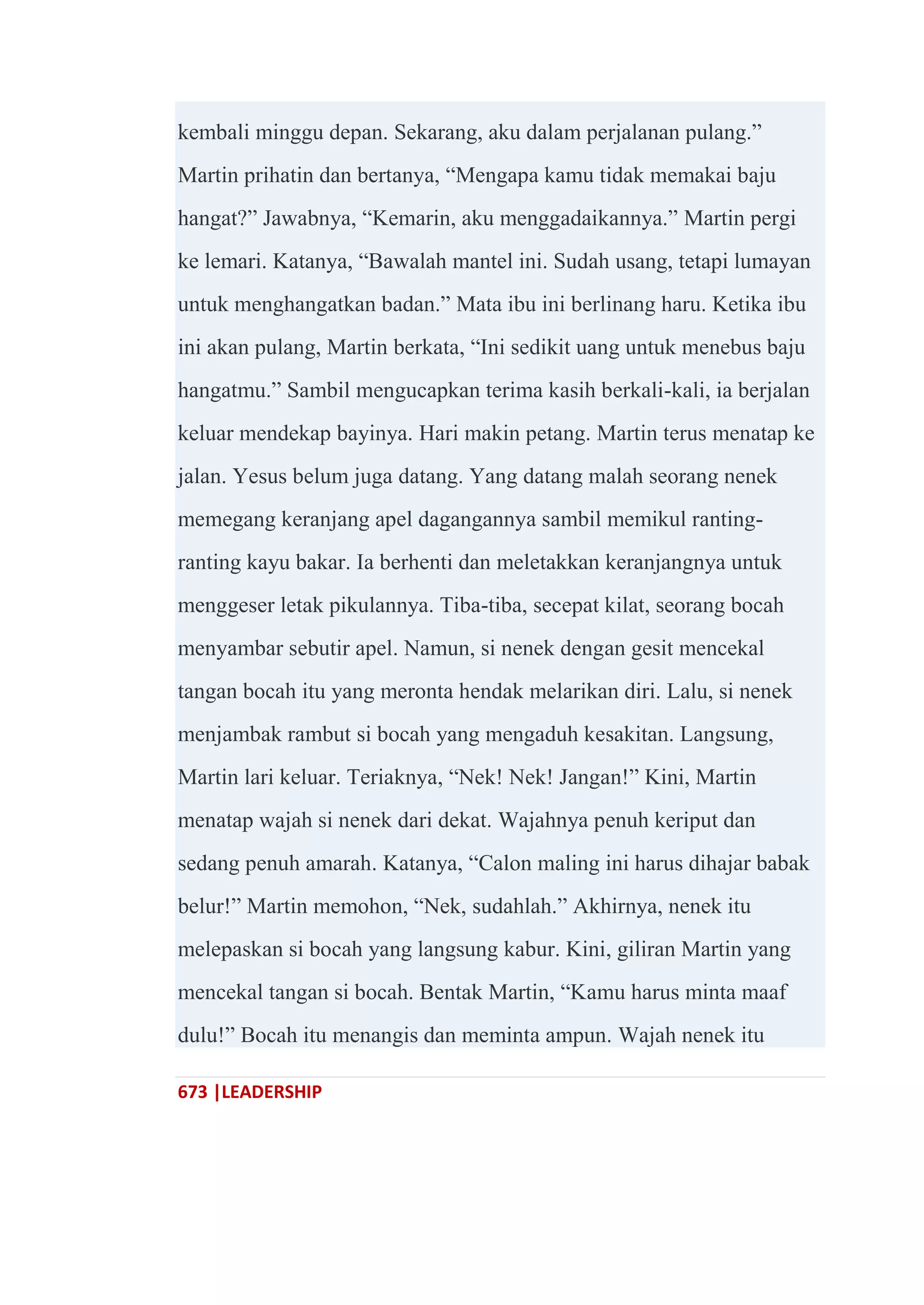 673 |LEADERSHIP
kembali minggu depan. Sekarang, aku dalam perjalanan pulang.‖
Martin prihatin dan bertanya, ―Mengapa kamu tidak memakai baju
hangat?‖ Jawabnya, ―Kemarin, aku menggadaikannya.‖ Martin pergi
ke lemari. Katanya, ―Bawalah mantel ini. Sudah usang, tetapi lumayan
untuk menghangatkan badan.‖ Mata ibu ini berlinang haru. Ketika ibu
ini akan pulang, Martin berkata, ―Ini sedikit uang untuk menebus baju
hangatmu.‖ Sambil mengucapkan terima kasih berkali-kali, ia berjalan
keluar mendekap bayinya. Hari makin petang. Martin terus menatap ke
jalan. Yesus belum juga datang. Yang datang malah seorang nenek
memegang keranjang apel dagangannya sambil memikul ranting-
ranting kayu bakar. Ia berhenti dan meletakkan keranjangnya untuk
menggeser letak pikulannya. Tiba-tiba, secepat kilat, seorang bocah
menyambar sebutir apel. Namun, si nenek dengan gesit mencekal
tangan bocah itu yang meronta hendak melarikan diri. Lalu, si nenek
menjambak rambut si bocah yang mengaduh kesakitan. Langsung,
Martin lari keluar. Teriaknya, ―Nek! Nek! Jangan!‖ Kini, Martin
menatap wajah si nenek dari dekat. Wajahnya penuh keriput dan
sedang penuh amarah. Katanya, ―Calon maling ini harus dihajar babak
belur!‖ Martin memohon, ―Nek, sudahlah.‖ Akhirnya, nenek itu
melepaskan si bocah yang langsung kabur. Kini, giliran Martin yang
mencekal tangan si bocah. Bentak Martin, ―Kamu harus minta maaf
dulu!‖ Bocah itu menangis dan meminta ampun. Wajah nenek itu
 
