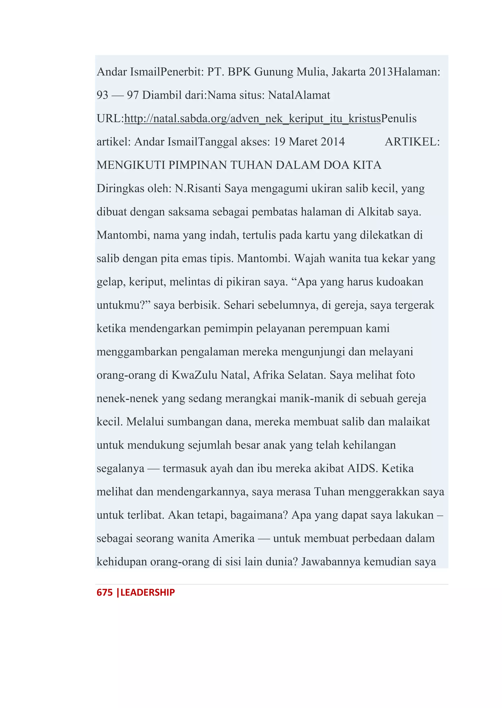 675 |LEADERSHIP
Andar IsmailPenerbit: PT. BPK Gunung Mulia, Jakarta 2013Halaman:
93 — 97 Diambil dari:Nama situs: NatalAlamat
URL:http://natal.sabda.org/adven_nek_keriput_itu_kristusPenulis
artikel: Andar IsmailTanggal akses: 19 Maret 2014 ARTIKEL:
MENGIKUTI PIMPINAN TUHAN DALAM DOA KITA
Diringkas oleh: N.Risanti Saya mengagumi ukiran salib kecil, yang
dibuat dengan saksama sebagai pembatas halaman di Alkitab saya.
Mantombi, nama yang indah, tertulis pada kartu yang dilekatkan di
salib dengan pita emas tipis. Mantombi. Wajah wanita tua kekar yang
gelap, keriput, melintas di pikiran saya. ―Apa yang harus kudoakan
untukmu?‖ saya berbisik. Sehari sebelumnya, di gereja, saya tergerak
ketika mendengarkan pemimpin pelayanan perempuan kami
menggambarkan pengalaman mereka mengunjungi dan melayani
orang-orang di KwaZulu Natal, Afrika Selatan. Saya melihat foto
nenek-nenek yang sedang merangkai manik-manik di sebuah gereja
kecil. Melalui sumbangan dana, mereka membuat salib dan malaikat
untuk mendukung sejumlah besar anak yang telah kehilangan
segalanya — termasuk ayah dan ibu mereka akibat AIDS. Ketika
melihat dan mendengarkannya, saya merasa Tuhan menggerakkan saya
untuk terlibat. Akan tetapi, bagaimana? Apa yang dapat saya lakukan –
sebagai seorang wanita Amerika — untuk membuat perbedaan dalam
kehidupan orang-orang di sisi lain dunia? Jawabannya kemudian saya
 