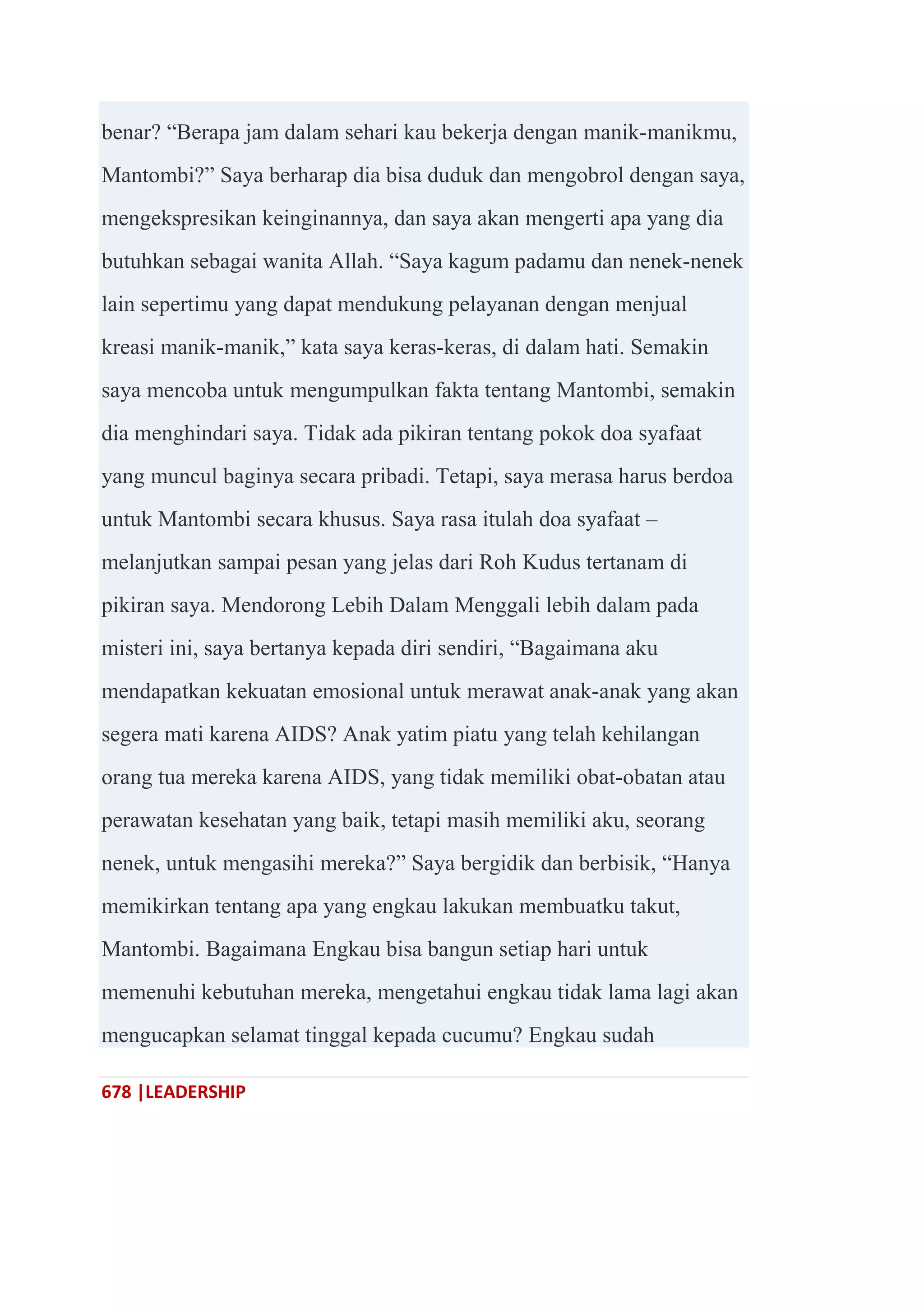 678 |LEADERSHIP
benar? ―Berapa jam dalam sehari kau bekerja dengan manik-manikmu,
Mantombi?‖ Saya berharap dia bisa duduk dan mengobrol dengan saya,
mengekspresikan keinginannya, dan saya akan mengerti apa yang dia
butuhkan sebagai wanita Allah. ―Saya kagum padamu dan nenek-nenek
lain sepertimu yang dapat mendukung pelayanan dengan menjual
kreasi manik-manik,‖ kata saya keras-keras, di dalam hati. Semakin
saya mencoba untuk mengumpulkan fakta tentang Mantombi, semakin
dia menghindari saya. Tidak ada pikiran tentang pokok doa syafaat
yang muncul baginya secara pribadi. Tetapi, saya merasa harus berdoa
untuk Mantombi secara khusus. Saya rasa itulah doa syafaat –
melanjutkan sampai pesan yang jelas dari Roh Kudus tertanam di
pikiran saya. Mendorong Lebih Dalam Menggali lebih dalam pada
misteri ini, saya bertanya kepada diri sendiri, ―Bagaimana aku
mendapatkan kekuatan emosional untuk merawat anak-anak yang akan
segera mati karena AIDS? Anak yatim piatu yang telah kehilangan
orang tua mereka karena AIDS, yang tidak memiliki obat-obatan atau
perawatan kesehatan yang baik, tetapi masih memiliki aku, seorang
nenek, untuk mengasihi mereka?‖ Saya bergidik dan berbisik, ―Hanya
memikirkan tentang apa yang engkau lakukan membuatku takut,
Mantombi. Bagaimana Engkau bisa bangun setiap hari untuk
memenuhi kebutuhan mereka, mengetahui engkau tidak lama lagi akan
mengucapkan selamat tinggal kepada cucumu? Engkau sudah
 