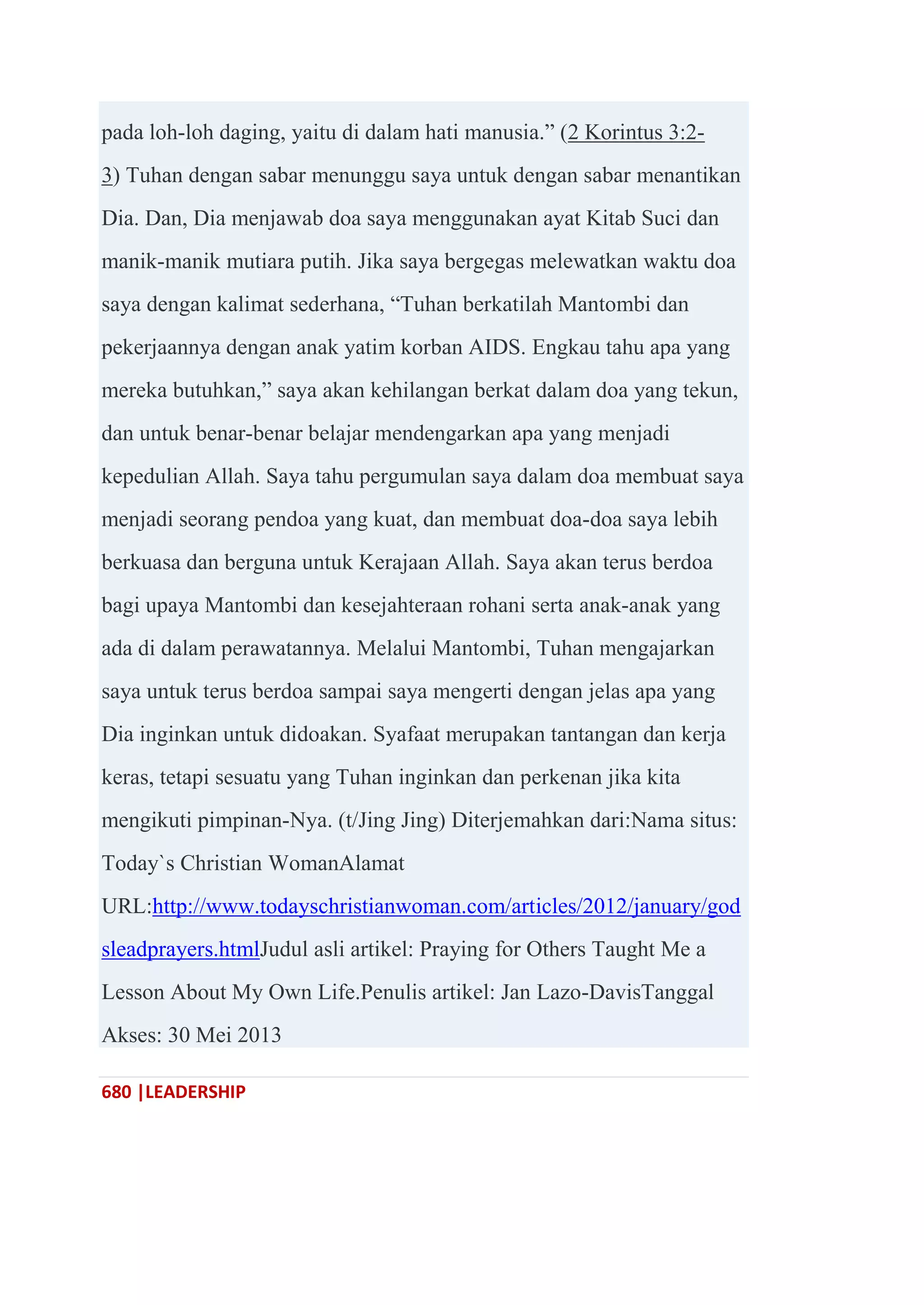 680 |LEADERSHIP
pada loh-loh daging, yaitu di dalam hati manusia.‖ (2 Korintus 3:2-
3) Tuhan dengan sabar menunggu saya untuk dengan sabar menantikan
Dia. Dan, Dia menjawab doa saya menggunakan ayat Kitab Suci dan
manik-manik mutiara putih. Jika saya bergegas melewatkan waktu doa
saya dengan kalimat sederhana, ―Tuhan berkatilah Mantombi dan
pekerjaannya dengan anak yatim korban AIDS. Engkau tahu apa yang
mereka butuhkan,‖ saya akan kehilangan berkat dalam doa yang tekun,
dan untuk benar-benar belajar mendengarkan apa yang menjadi
kepedulian Allah. Saya tahu pergumulan saya dalam doa membuat saya
menjadi seorang pendoa yang kuat, dan membuat doa-doa saya lebih
berkuasa dan berguna untuk Kerajaan Allah. Saya akan terus berdoa
bagi upaya Mantombi dan kesejahteraan rohani serta anak-anak yang
ada di dalam perawatannya. Melalui Mantombi, Tuhan mengajarkan
saya untuk terus berdoa sampai saya mengerti dengan jelas apa yang
Dia inginkan untuk didoakan. Syafaat merupakan tantangan dan kerja
keras, tetapi sesuatu yang Tuhan inginkan dan perkenan jika kita
mengikuti pimpinan-Nya. (t/Jing Jing) Diterjemahkan dari:Nama situs:
Today`s Christian WomanAlamat
URL:http://www.todayschristianwoman.com/articles/2012/january/god
sleadprayers.htmlJudul asli artikel: Praying for Others Taught Me a
Lesson About My Own Life.Penulis artikel: Jan Lazo-DavisTanggal
Akses: 30 Mei 2013
 