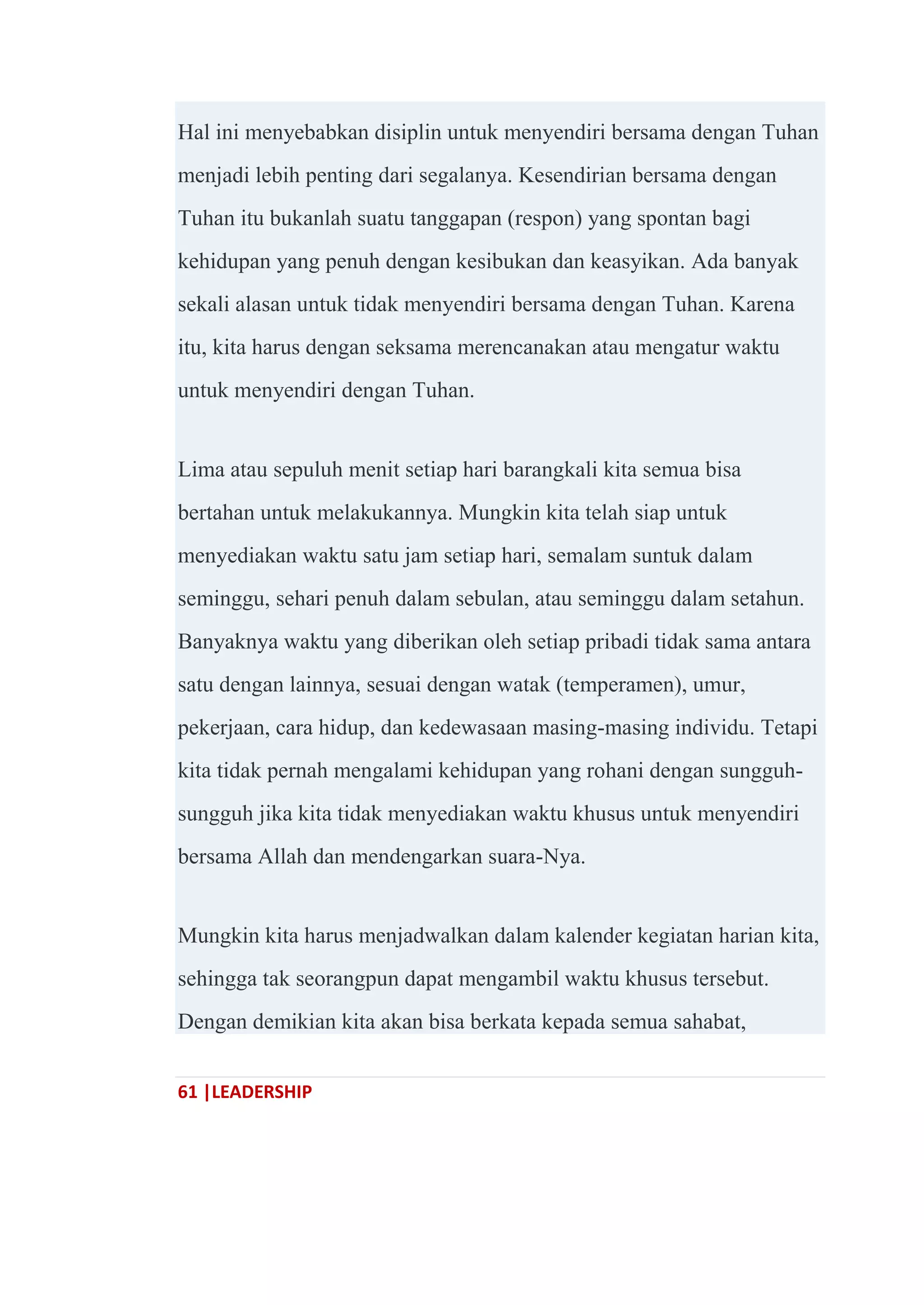 61 |LEADERSHIP
Hal ini menyebabkan disiplin untuk menyendiri bersama dengan Tuhan
menjadi lebih penting dari segalanya. Kesendirian bersama dengan
Tuhan itu bukanlah suatu tanggapan (respon) yang spontan bagi
kehidupan yang penuh dengan kesibukan dan keasyikan. Ada banyak
sekali alasan untuk tidak menyendiri bersama dengan Tuhan. Karena
itu, kita harus dengan seksama merencanakan atau mengatur waktu
untuk menyendiri dengan Tuhan.
Lima atau sepuluh menit setiap hari barangkali kita semua bisa
bertahan untuk melakukannya. Mungkin kita telah siap untuk
menyediakan waktu satu jam setiap hari, semalam suntuk dalam
seminggu, sehari penuh dalam sebulan, atau seminggu dalam setahun.
Banyaknya waktu yang diberikan oleh setiap pribadi tidak sama antara
satu dengan lainnya, sesuai dengan watak (temperamen), umur,
pekerjaan, cara hidup, dan kedewasaan masing-masing individu. Tetapi
kita tidak pernah mengalami kehidupan yang rohani dengan sungguh-
sungguh jika kita tidak menyediakan waktu khusus untuk menyendiri
bersama Allah dan mendengarkan suara-Nya.
Mungkin kita harus menjadwalkan dalam kalender kegiatan harian kita,
sehingga tak seorangpun dapat mengambil waktu khusus tersebut.
Dengan demikian kita akan bisa berkata kepada semua sahabat,
 