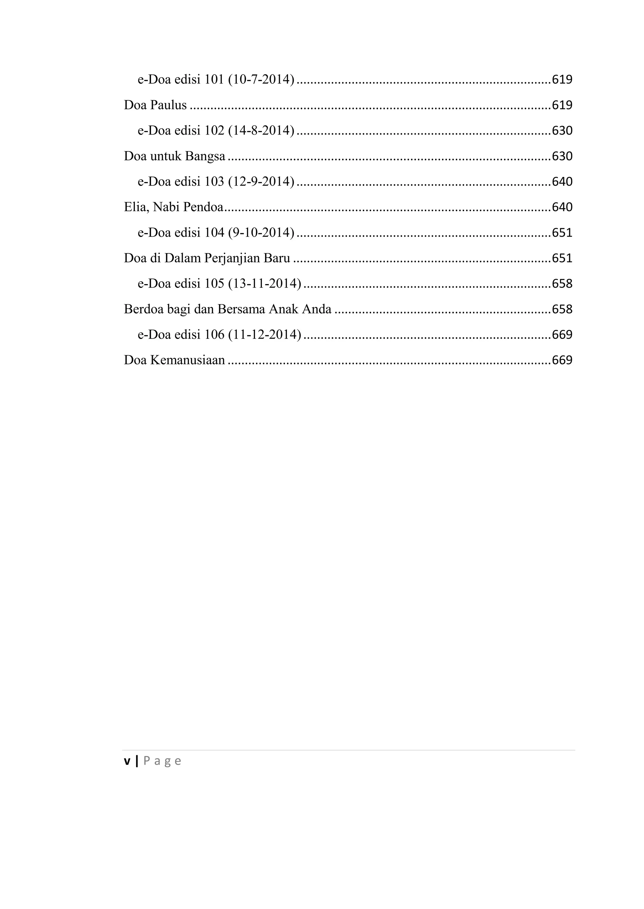 v | P a g e
e-Doa edisi 101 (10-7-2014)..........................................................................619
Doa Paulus .........................................................................................................619
e-Doa edisi 102 (14-8-2014)..........................................................................630
Doa untuk Bangsa..............................................................................................630
e-Doa edisi 103 (12-9-2014)..........................................................................640
Elia, Nabi Pendoa...............................................................................................640
e-Doa edisi 104 (9-10-2014)..........................................................................651
Doa di Dalam Perjanjian Baru ...........................................................................651
e-Doa edisi 105 (13-11-2014)........................................................................658
Berdoa bagi dan Bersama Anak Anda ...............................................................658
e-Doa edisi 106 (11-12-2014)........................................................................669
Doa Kemanusiaan ..............................................................................................669
 