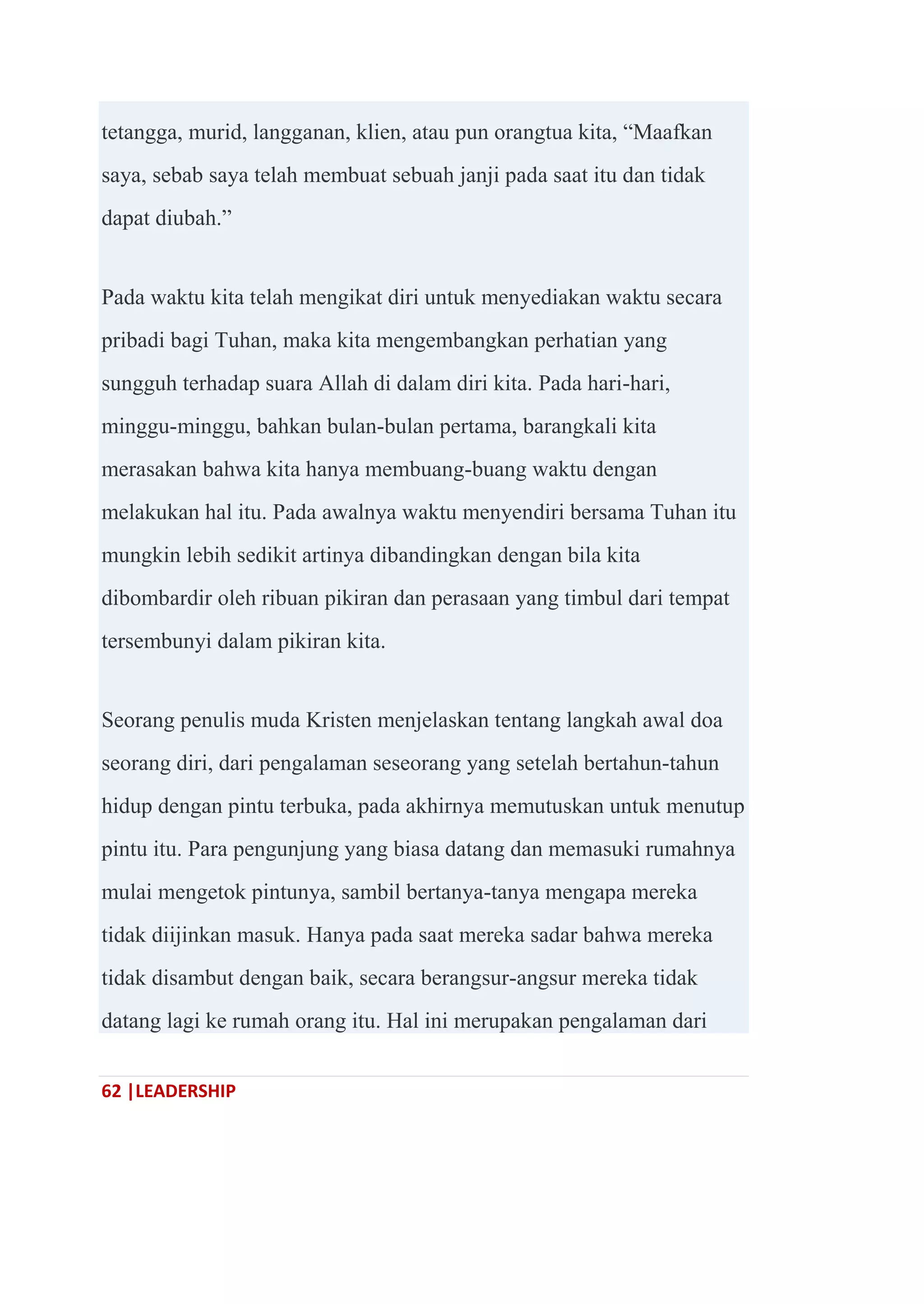 62 |LEADERSHIP
tetangga, murid, langganan, klien, atau pun orangtua kita, ―Maafkan
saya, sebab saya telah membuat sebuah janji pada saat itu dan tidak
dapat diubah.‖
Pada waktu kita telah mengikat diri untuk menyediakan waktu secara
pribadi bagi Tuhan, maka kita mengembangkan perhatian yang
sungguh terhadap suara Allah di dalam diri kita. Pada hari-hari,
minggu-minggu, bahkan bulan-bulan pertama, barangkali kita
merasakan bahwa kita hanya membuang-buang waktu dengan
melakukan hal itu. Pada awalnya waktu menyendiri bersama Tuhan itu
mungkin lebih sedikit artinya dibandingkan dengan bila kita
dibombardir oleh ribuan pikiran dan perasaan yang timbul dari tempat
tersembunyi dalam pikiran kita.
Seorang penulis muda Kristen menjelaskan tentang langkah awal doa
seorang diri, dari pengalaman seseorang yang setelah bertahun-tahun
hidup dengan pintu terbuka, pada akhirnya memutuskan untuk menutup
pintu itu. Para pengunjung yang biasa datang dan memasuki rumahnya
mulai mengetok pintunya, sambil bertanya-tanya mengapa mereka
tidak diijinkan masuk. Hanya pada saat mereka sadar bahwa mereka
tidak disambut dengan baik, secara berangsur-angsur mereka tidak
datang lagi ke rumah orang itu. Hal ini merupakan pengalaman dari
 