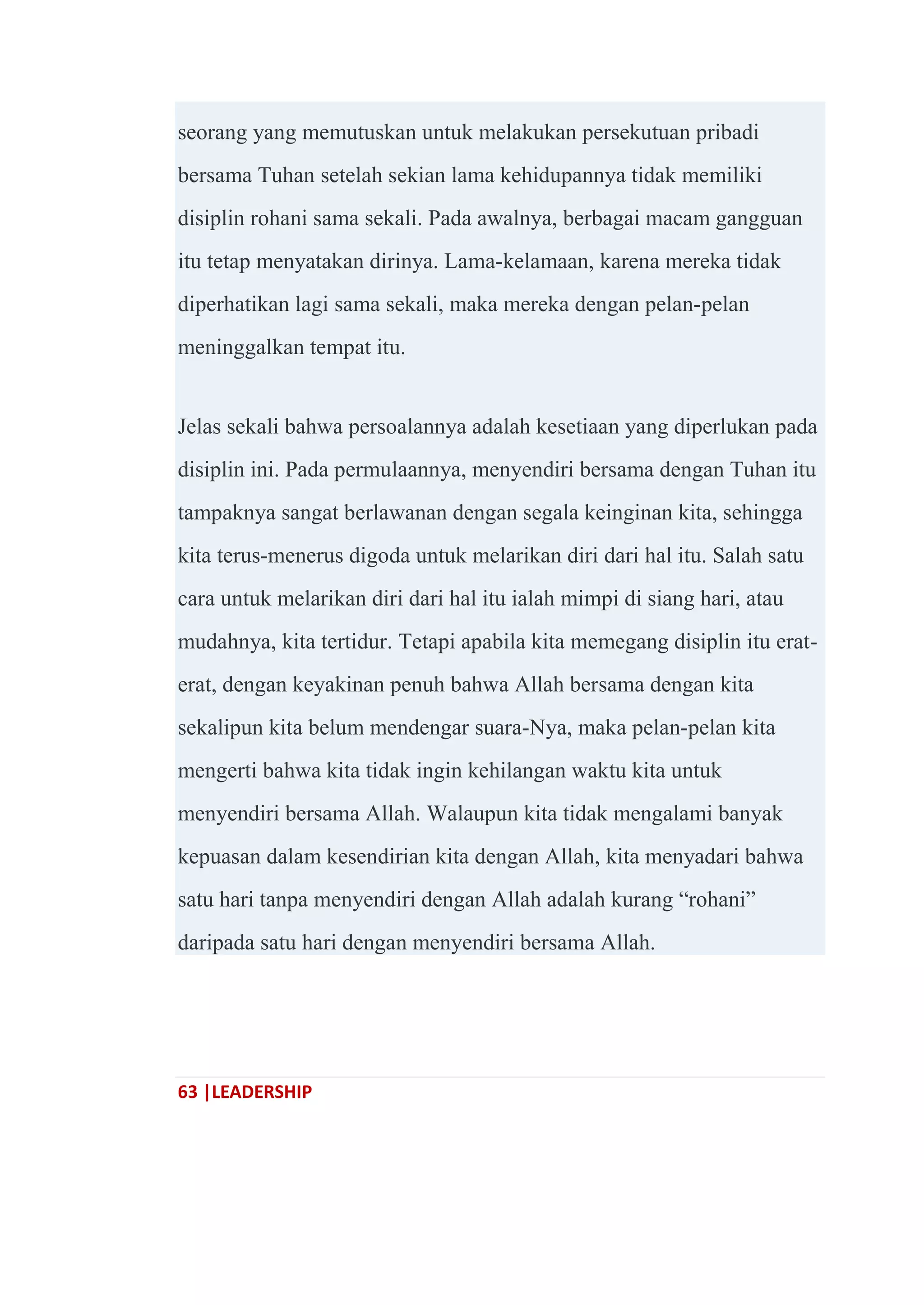 63 |LEADERSHIP
seorang yang memutuskan untuk melakukan persekutuan pribadi
bersama Tuhan setelah sekian lama kehidupannya tidak memiliki
disiplin rohani sama sekali. Pada awalnya, berbagai macam gangguan
itu tetap menyatakan dirinya. Lama-kelamaan, karena mereka tidak
diperhatikan lagi sama sekali, maka mereka dengan pelan-pelan
meninggalkan tempat itu.
Jelas sekali bahwa persoalannya adalah kesetiaan yang diperlukan pada
disiplin ini. Pada permulaannya, menyendiri bersama dengan Tuhan itu
tampaknya sangat berlawanan dengan segala keinginan kita, sehingga
kita terus-menerus digoda untuk melarikan diri dari hal itu. Salah satu
cara untuk melarikan diri dari hal itu ialah mimpi di siang hari, atau
mudahnya, kita tertidur. Tetapi apabila kita memegang disiplin itu erat-
erat, dengan keyakinan penuh bahwa Allah bersama dengan kita
sekalipun kita belum mendengar suara-Nya, maka pelan-pelan kita
mengerti bahwa kita tidak ingin kehilangan waktu kita untuk
menyendiri bersama Allah. Walaupun kita tidak mengalami banyak
kepuasan dalam kesendirian kita dengan Allah, kita menyadari bahwa
satu hari tanpa menyendiri dengan Allah adalah kurang ―rohani‖
daripada satu hari dengan menyendiri bersama Allah.
 