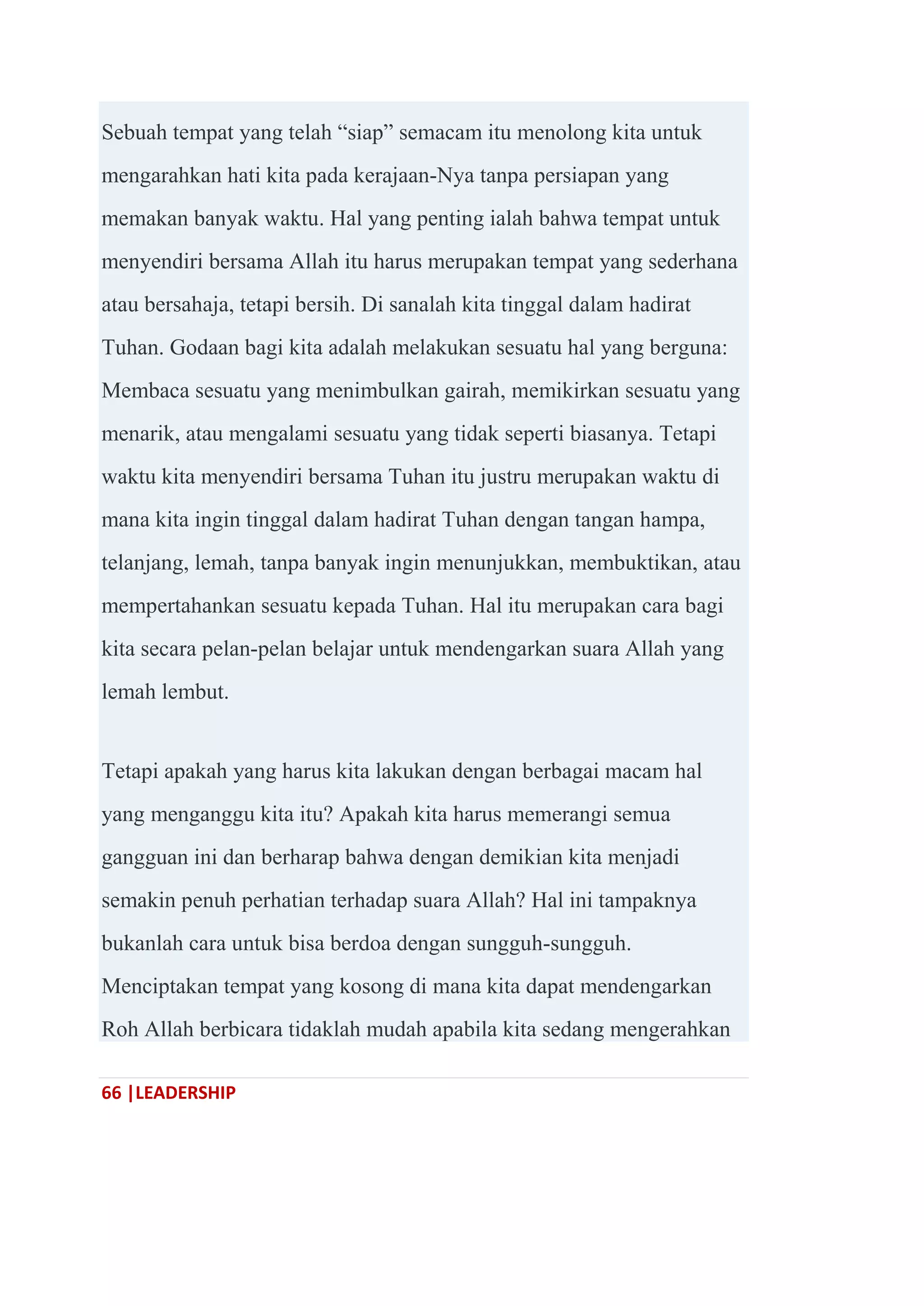 66 |LEADERSHIP
Sebuah tempat yang telah ―siap‖ semacam itu menolong kita untuk
mengarahkan hati kita pada kerajaan-Nya tanpa persiapan yang
memakan banyak waktu. Hal yang penting ialah bahwa tempat untuk
menyendiri bersama Allah itu harus merupakan tempat yang sederhana
atau bersahaja, tetapi bersih. Di sanalah kita tinggal dalam hadirat
Tuhan. Godaan bagi kita adalah melakukan sesuatu hal yang berguna:
Membaca sesuatu yang menimbulkan gairah, memikirkan sesuatu yang
menarik, atau mengalami sesuatu yang tidak seperti biasanya. Tetapi
waktu kita menyendiri bersama Tuhan itu justru merupakan waktu di
mana kita ingin tinggal dalam hadirat Tuhan dengan tangan hampa,
telanjang, lemah, tanpa banyak ingin menunjukkan, membuktikan, atau
mempertahankan sesuatu kepada Tuhan. Hal itu merupakan cara bagi
kita secara pelan-pelan belajar untuk mendengarkan suara Allah yang
lemah lembut.
Tetapi apakah yang harus kita lakukan dengan berbagai macam hal
yang menganggu kita itu? Apakah kita harus memerangi semua
gangguan ini dan berharap bahwa dengan demikian kita menjadi
semakin penuh perhatian terhadap suara Allah? Hal ini tampaknya
bukanlah cara untuk bisa berdoa dengan sungguh-sungguh.
Menciptakan tempat yang kosong di mana kita dapat mendengarkan
Roh Allah berbicara tidaklah mudah apabila kita sedang mengerahkan
 
