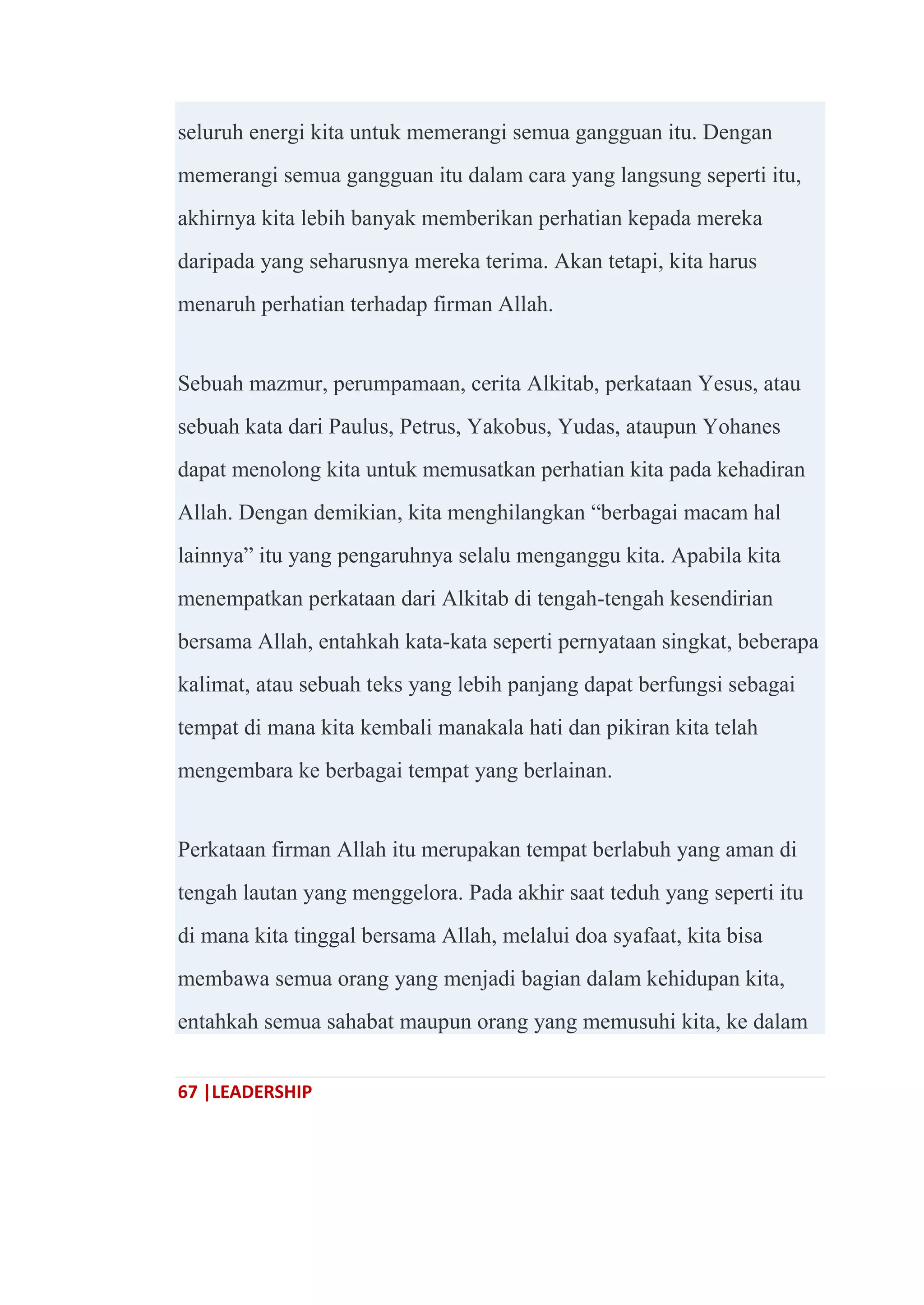 67 |LEADERSHIP
seluruh energi kita untuk memerangi semua gangguan itu. Dengan
memerangi semua gangguan itu dalam cara yang langsung seperti itu,
akhirnya kita lebih banyak memberikan perhatian kepada mereka
daripada yang seharusnya mereka terima. Akan tetapi, kita harus
menaruh perhatian terhadap firman Allah.
Sebuah mazmur, perumpamaan, cerita Alkitab, perkataan Yesus, atau
sebuah kata dari Paulus, Petrus, Yakobus, Yudas, ataupun Yohanes
dapat menolong kita untuk memusatkan perhatian kita pada kehadiran
Allah. Dengan demikian, kita menghilangkan ―berbagai macam hal
lainnya‖ itu yang pengaruhnya selalu menganggu kita. Apabila kita
menempatkan perkataan dari Alkitab di tengah-tengah kesendirian
bersama Allah, entahkah kata-kata seperti pernyataan singkat, beberapa
kalimat, atau sebuah teks yang lebih panjang dapat berfungsi sebagai
tempat di mana kita kembali manakala hati dan pikiran kita telah
mengembara ke berbagai tempat yang berlainan.
Perkataan firman Allah itu merupakan tempat berlabuh yang aman di
tengah lautan yang menggelora. Pada akhir saat teduh yang seperti itu
di mana kita tinggal bersama Allah, melalui doa syafaat, kita bisa
membawa semua orang yang menjadi bagian dalam kehidupan kita,
entahkah semua sahabat maupun orang yang memusuhi kita, ke dalam
 
