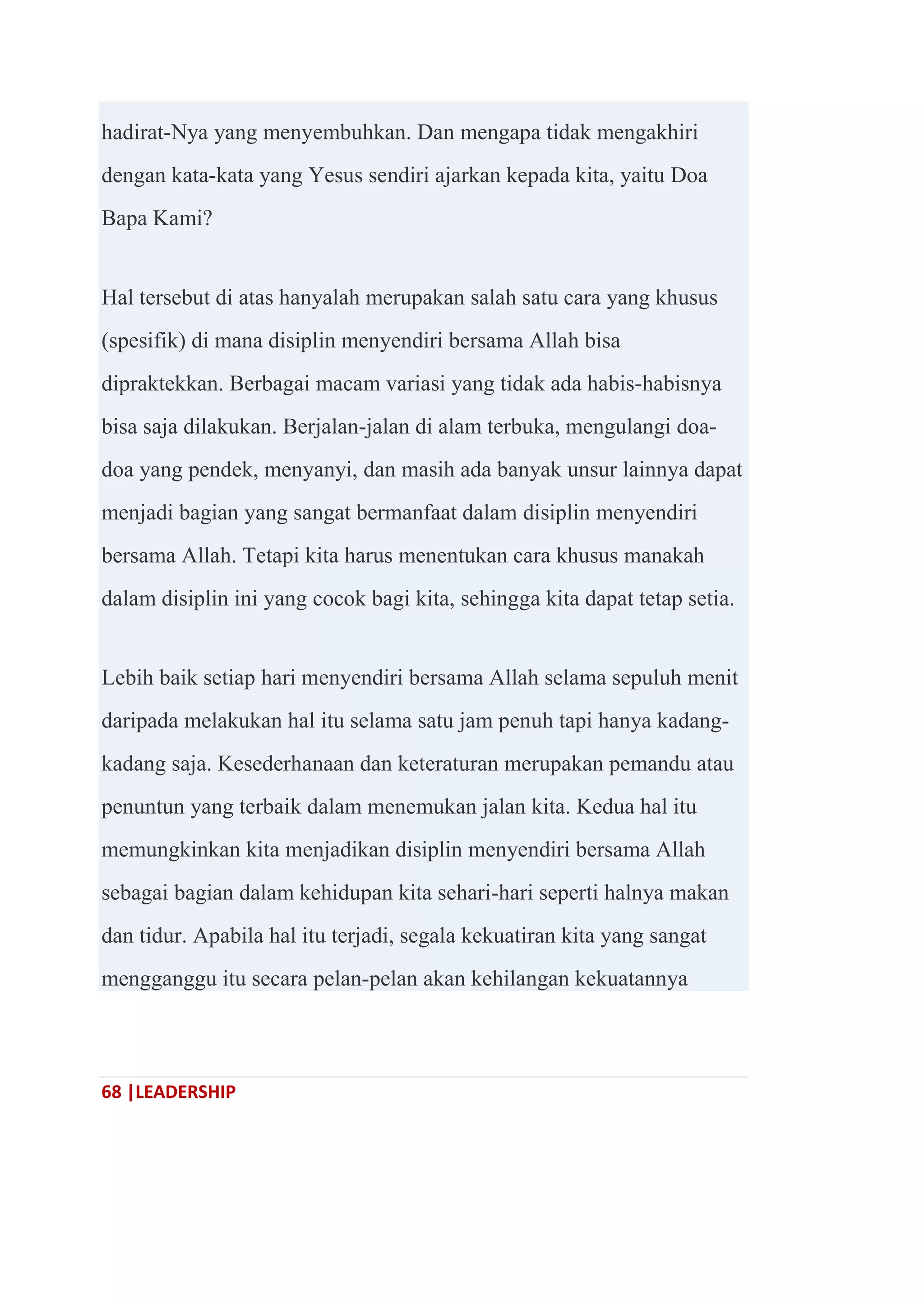 68 |LEADERSHIP
hadirat-Nya yang menyembuhkan. Dan mengapa tidak mengakhiri
dengan kata-kata yang Yesus sendiri ajarkan kepada kita, yaitu Doa
Bapa Kami?
Hal tersebut di atas hanyalah merupakan salah satu cara yang khusus
(spesifik) di mana disiplin menyendiri bersama Allah bisa
dipraktekkan. Berbagai macam variasi yang tidak ada habis-habisnya
bisa saja dilakukan. Berjalan-jalan di alam terbuka, mengulangi doa-
doa yang pendek, menyanyi, dan masih ada banyak unsur lainnya dapat
menjadi bagian yang sangat bermanfaat dalam disiplin menyendiri
bersama Allah. Tetapi kita harus menentukan cara khusus manakah
dalam disiplin ini yang cocok bagi kita, sehingga kita dapat tetap setia.
Lebih baik setiap hari menyendiri bersama Allah selama sepuluh menit
daripada melakukan hal itu selama satu jam penuh tapi hanya kadang-
kadang saja. Kesederhanaan dan keteraturan merupakan pemandu atau
penuntun yang terbaik dalam menemukan jalan kita. Kedua hal itu
memungkinkan kita menjadikan disiplin menyendiri bersama Allah
sebagai bagian dalam kehidupan kita sehari-hari seperti halnya makan
dan tidur. Apabila hal itu terjadi, segala kekuatiran kita yang sangat
mengganggu itu secara pelan-pelan akan kehilangan kekuatannya
 