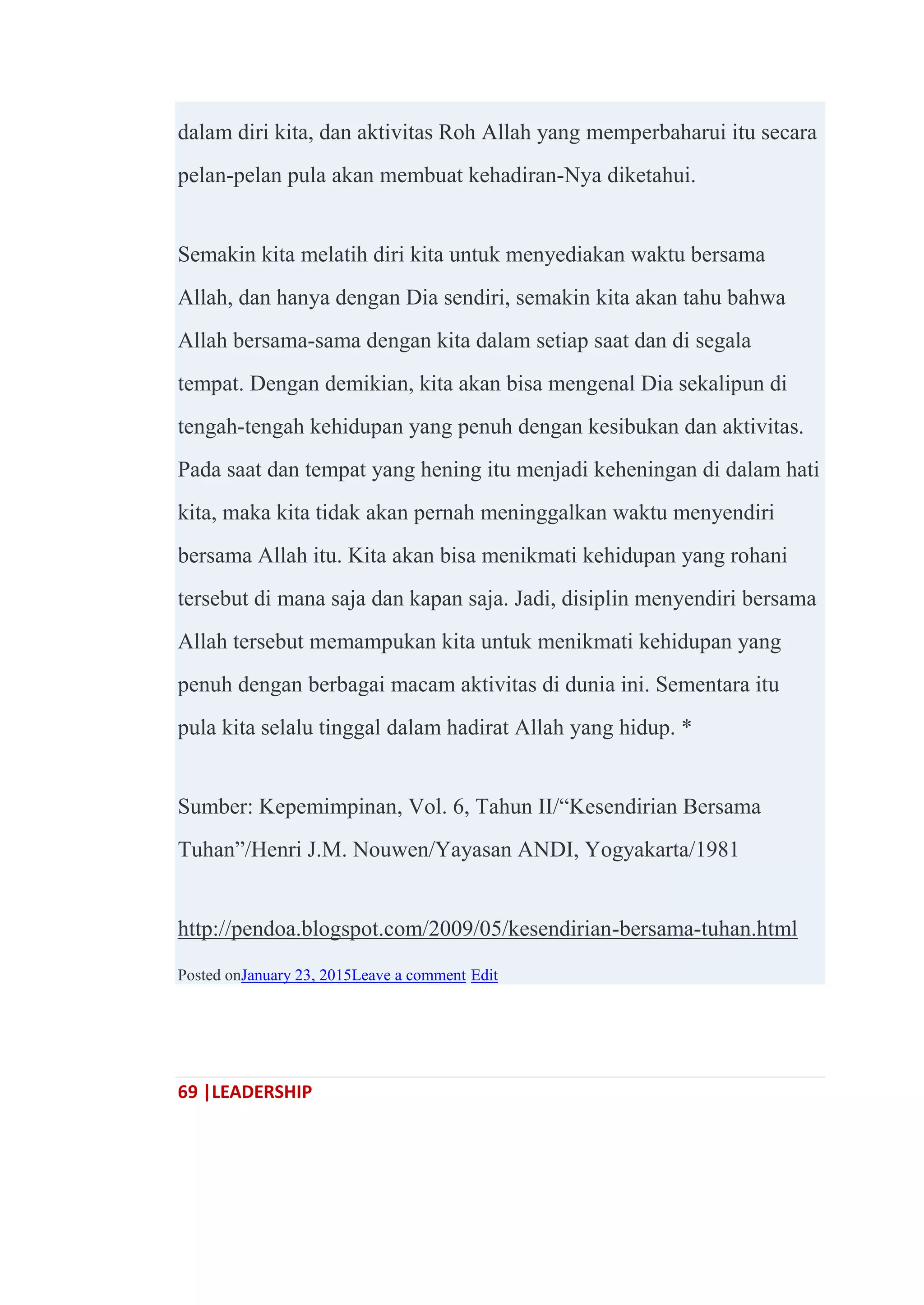 69 |LEADERSHIP
dalam diri kita, dan aktivitas Roh Allah yang memperbaharui itu secara
pelan-pelan pula akan membuat kehadiran-Nya diketahui.
Semakin kita melatih diri kita untuk menyediakan waktu bersama
Allah, dan hanya dengan Dia sendiri, semakin kita akan tahu bahwa
Allah bersama-sama dengan kita dalam setiap saat dan di segala
tempat. Dengan demikian, kita akan bisa mengenal Dia sekalipun di
tengah-tengah kehidupan yang penuh dengan kesibukan dan aktivitas.
Pada saat dan tempat yang hening itu menjadi keheningan di dalam hati
kita, maka kita tidak akan pernah meninggalkan waktu menyendiri
bersama Allah itu. Kita akan bisa menikmati kehidupan yang rohani
tersebut di mana saja dan kapan saja. Jadi, disiplin menyendiri bersama
Allah tersebut memampukan kita untuk menikmati kehidupan yang
penuh dengan berbagai macam aktivitas di dunia ini. Sementara itu
pula kita selalu tinggal dalam hadirat Allah yang hidup. *
Sumber: Kepemimpinan, Vol. 6, Tahun II/―Kesendirian Bersama
Tuhan‖/Henri J.M. Nouwen/Yayasan ANDI, Yogyakarta/1981
http://pendoa.blogspot.com/2009/05/kesendirian-bersama-tuhan.html
Posted onJanuary 23, 2015Leave a comment Edit
 
