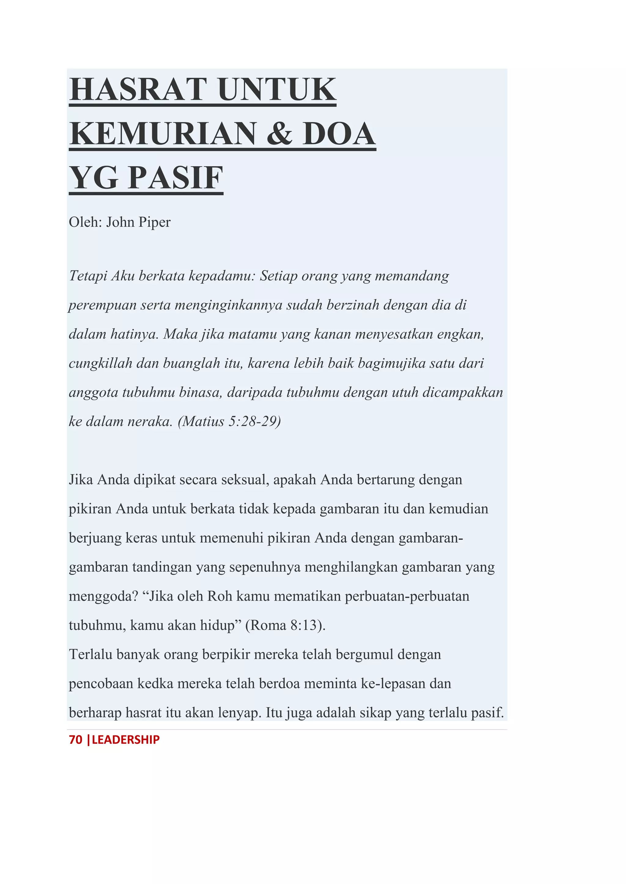 70 |LEADERSHIP
HASRAT UNTUK
KEMURIAN & DOA
YG PASIF
Oleh: John Piper
Tetapi Aku berkata kepadamu: Setiap orang yang memandang
perempuan serta menginginkannya sudah berzinah dengan dia di
dalam hatinya. Maka jika matamu yang kanan menyesatkan engkan,
cungkillah dan buanglah itu, karena lebih baik bagimujika satu dari
anggota tubuhmu binasa, daripada tubuhmu dengan utuh dicampakkan
ke dalam neraka. (Matius 5:28-29)
Jika Anda dipikat secara seksual, apakah Anda bertarung dengan
pikiran Anda untuk berkata tidak kepada gambaran itu dan kemudian
berjuang keras untuk memenuhi pikiran Anda dengan gambaran-
gambaran tandingan yang sepenuhnya menghilangkan gambaran yang
menggoda? ―Jika oleh Roh kamu mematikan perbuatan-perbuatan
tubuhmu, kamu akan hidup‖ (Roma 8:13).
Terlalu banyak orang berpikir mereka telah bergumul dengan
pencobaan kedka mereka telah berdoa meminta ke-lepasan dan
berharap hasrat itu akan lenyap. Itu juga adalah sikap yang terlalu pasif.
 