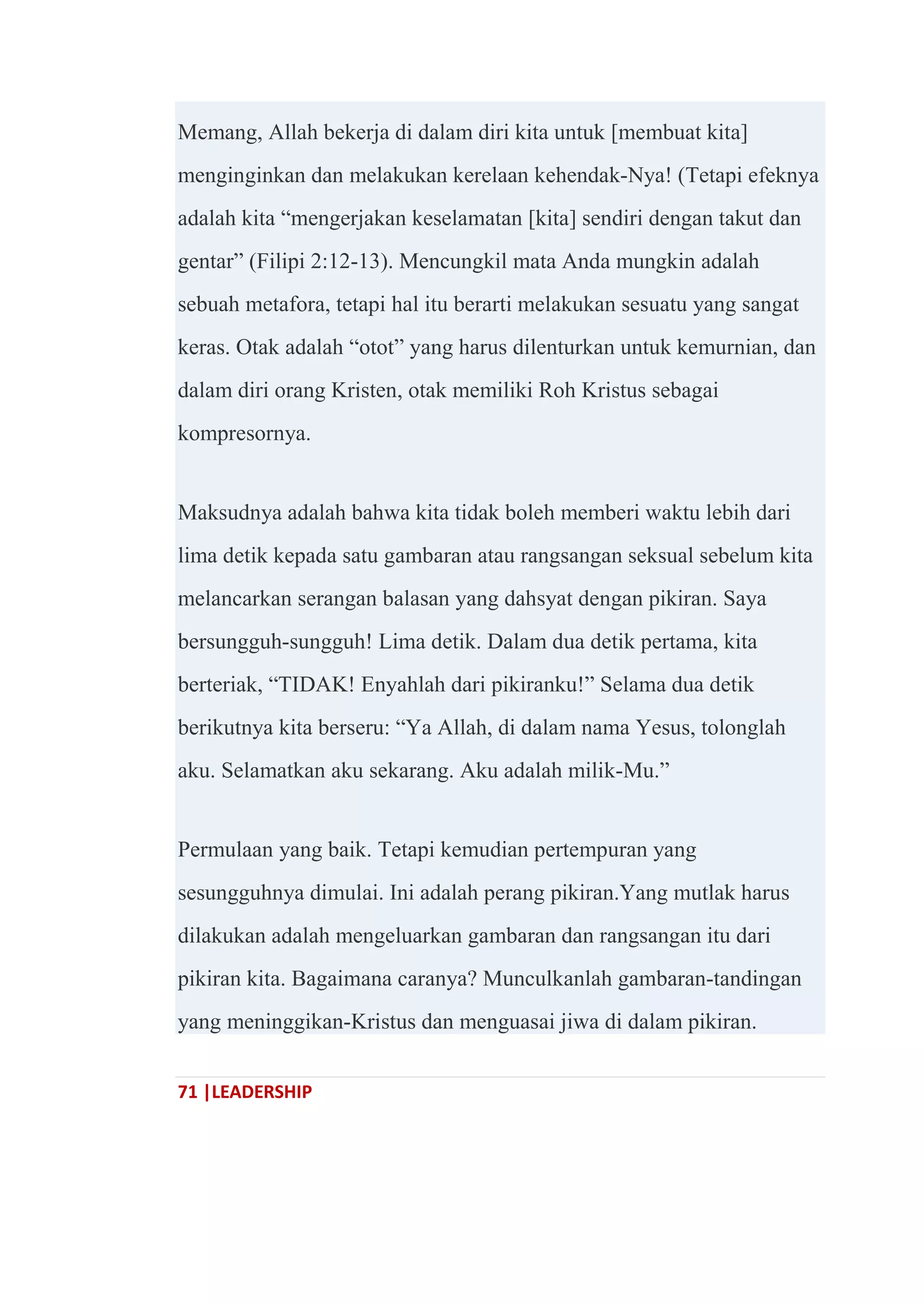 71 |LEADERSHIP
Memang, Allah bekerja di dalam diri kita untuk [membuat kita]
menginginkan dan melakukan kerelaan kehendak-Nya! (Tetapi efeknya
adalah kita ―mengerjakan keselamatan [kita] sendiri dengan takut dan
gentar‖ (Filipi 2:12-13). Mencungkil mata Anda mungkin adalah
sebuah metafora, tetapi hal itu berarti melakukan sesuatu yang sangat
keras. Otak adalah ―otot‖ yang harus dilenturkan untuk kemurnian, dan
dalam diri orang Kristen, otak memiliki Roh Kristus sebagai
kompresornya.
Maksudnya adalah bahwa kita tidak boleh memberi waktu lebih dari
lima detik kepada satu gambaran atau rangsangan seksual sebelum kita
melancarkan serangan balasan yang dahsyat dengan pikiran. Saya
bersungguh-sungguh! Lima detik. Dalam dua detik pertama, kita
berteriak, ―TIDAK! Enyahlah dari pikiranku!‖ Selama dua detik
berikutnya kita berseru: ―Ya Allah, di dalam nama Yesus, tolonglah
aku. Selamatkan aku sekarang. Aku adalah milik-Mu.‖
Permulaan yang baik. Tetapi kemudian pertempuran yang
sesungguhnya dimulai. Ini adalah perang pikiran.Yang mutlak harus
dilakukan adalah mengeluarkan gambaran dan rangsangan itu dari
pikiran kita. Bagaimana caranya? Munculkanlah gambaran-tandingan
yang meninggikan-Kristus dan menguasai jiwa di dalam pikiran.
 