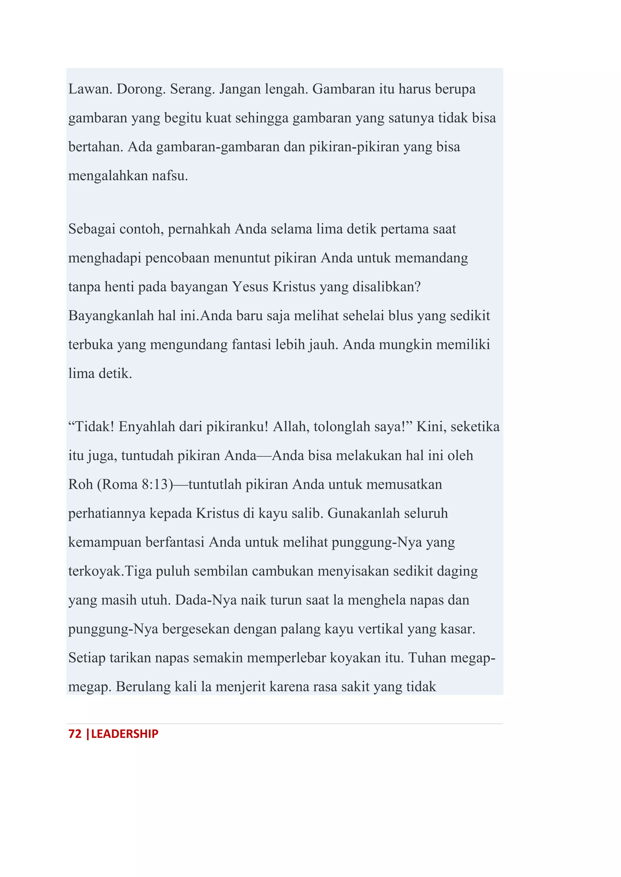 72 |LEADERSHIP
Lawan. Dorong. Serang. Jangan lengah. Gambaran itu harus berupa
gambaran yang begitu kuat sehingga gambaran yang satunya tidak bisa
bertahan. Ada gambaran-gambaran dan pikiran-pikiran yang bisa
mengalahkan nafsu.
Sebagai contoh, pernahkah Anda selama lima detik pertama saat
menghadapi pencobaan menuntut pikiran Anda untuk memandang
tanpa henti pada bayangan Yesus Kristus yang disalibkan?
Bayangkanlah hal ini.Anda baru saja melihat sehelai blus yang sedikit
terbuka yang mengundang fantasi lebih jauh. Anda mungkin memiliki
lima detik.
―Tidak! Enyahlah dari pikiranku! Allah, tolonglah saya!‖ Kini, seketika
itu juga, tuntudah pikiran Anda—Anda bisa melakukan hal ini oleh
Roh (Roma 8:13)—tuntutlah pikiran Anda untuk memusatkan
perhatiannya kepada Kristus di kayu salib. Gunakanlah seluruh
kemampuan berfantasi Anda untuk melihat punggung-Nya yang
terkoyak.Tiga puluh sembilan cambukan menyisakan sedikit daging
yang masih utuh. Dada-Nya naik turun saat la menghela napas dan
punggung-Nya bergesekan dengan palang kayu vertikal yang kasar.
Setiap tarikan napas semakin memperlebar koyakan itu. Tuhan megap-
megap. Berulang kali la menjerit karena rasa sakit yang tidak
 