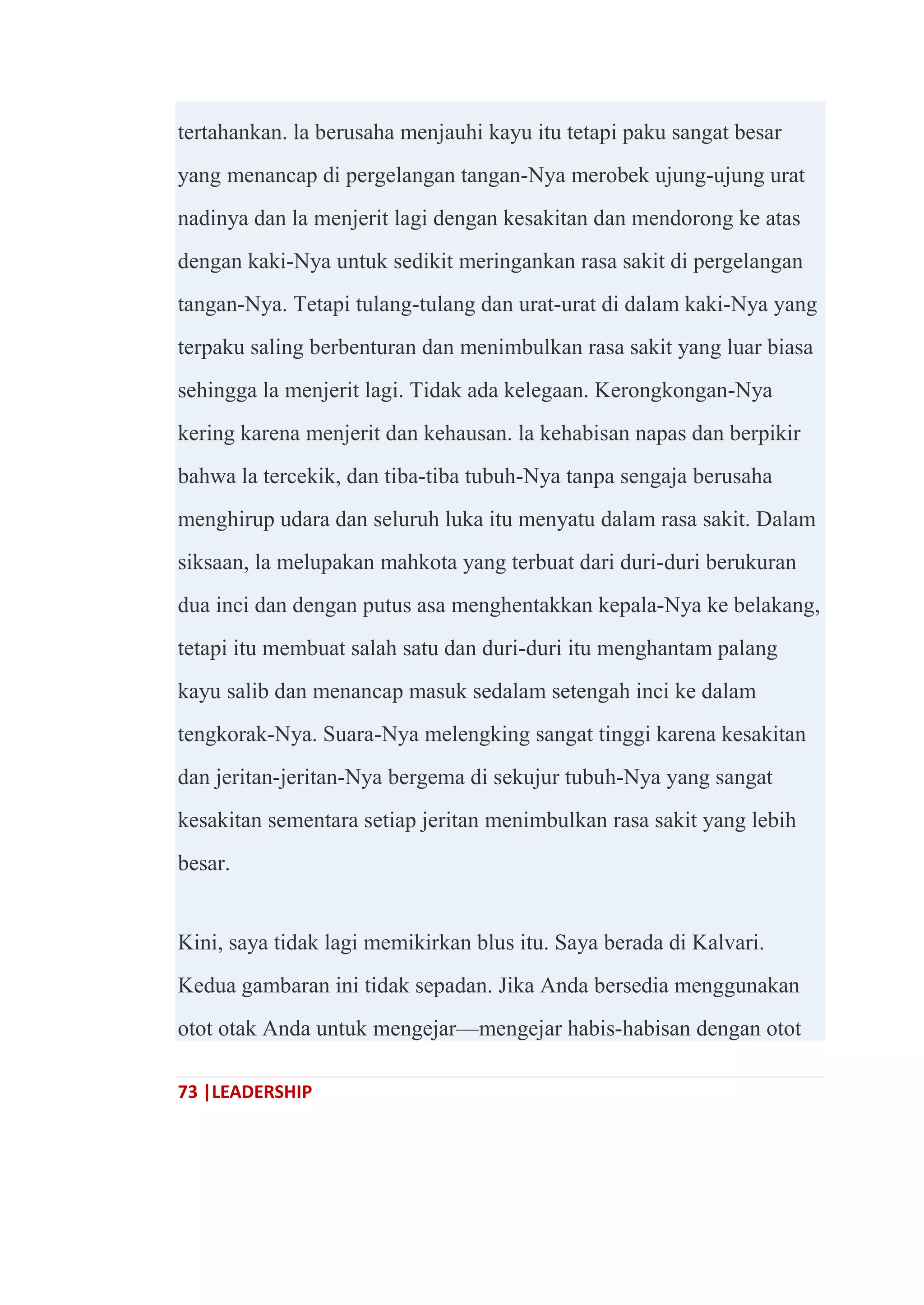 73 |LEADERSHIP
tertahankan. la berusaha menjauhi kayu itu tetapi paku sangat besar
yang menancap di pergelangan tangan-Nya merobek ujung-ujung urat
nadinya dan la menjerit lagi dengan kesakitan dan mendorong ke atas
dengan kaki-Nya untuk sedikit meringankan rasa sakit di pergelangan
tangan-Nya. Tetapi tulang-tulang dan urat-urat di dalam kaki-Nya yang
terpaku saling berbenturan dan menimbulkan rasa sakit yang luar biasa
sehingga la menjerit lagi. Tidak ada kelegaan. Kerongkongan-Nya
kering karena menjerit dan kehausan. la kehabisan napas dan berpikir
bahwa la tercekik, dan tiba-tiba tubuh-Nya tanpa sengaja berusaha
menghirup udara dan seluruh luka itu menyatu dalam rasa sakit. Dalam
siksaan, la melupakan mahkota yang terbuat dari duri-duri berukuran
dua inci dan dengan putus asa menghentakkan kepala-Nya ke belakang,
tetapi itu membuat salah satu dan duri-duri itu menghantam palang
kayu salib dan menancap masuk sedalam setengah inci ke dalam
tengkorak-Nya. Suara-Nya melengking sangat tinggi karena kesakitan
dan jeritan-jeritan-Nya bergema di sekujur tubuh-Nya yang sangat
kesakitan sementara setiap jeritan menimbulkan rasa sakit yang lebih
besar.
Kini, saya tidak lagi memikirkan blus itu. Saya berada di Kalvari.
Kedua gambaran ini tidak sepadan. Jika Anda bersedia menggunakan
otot otak Anda untuk mengejar—mengejar habis-habisan dengan otot
 