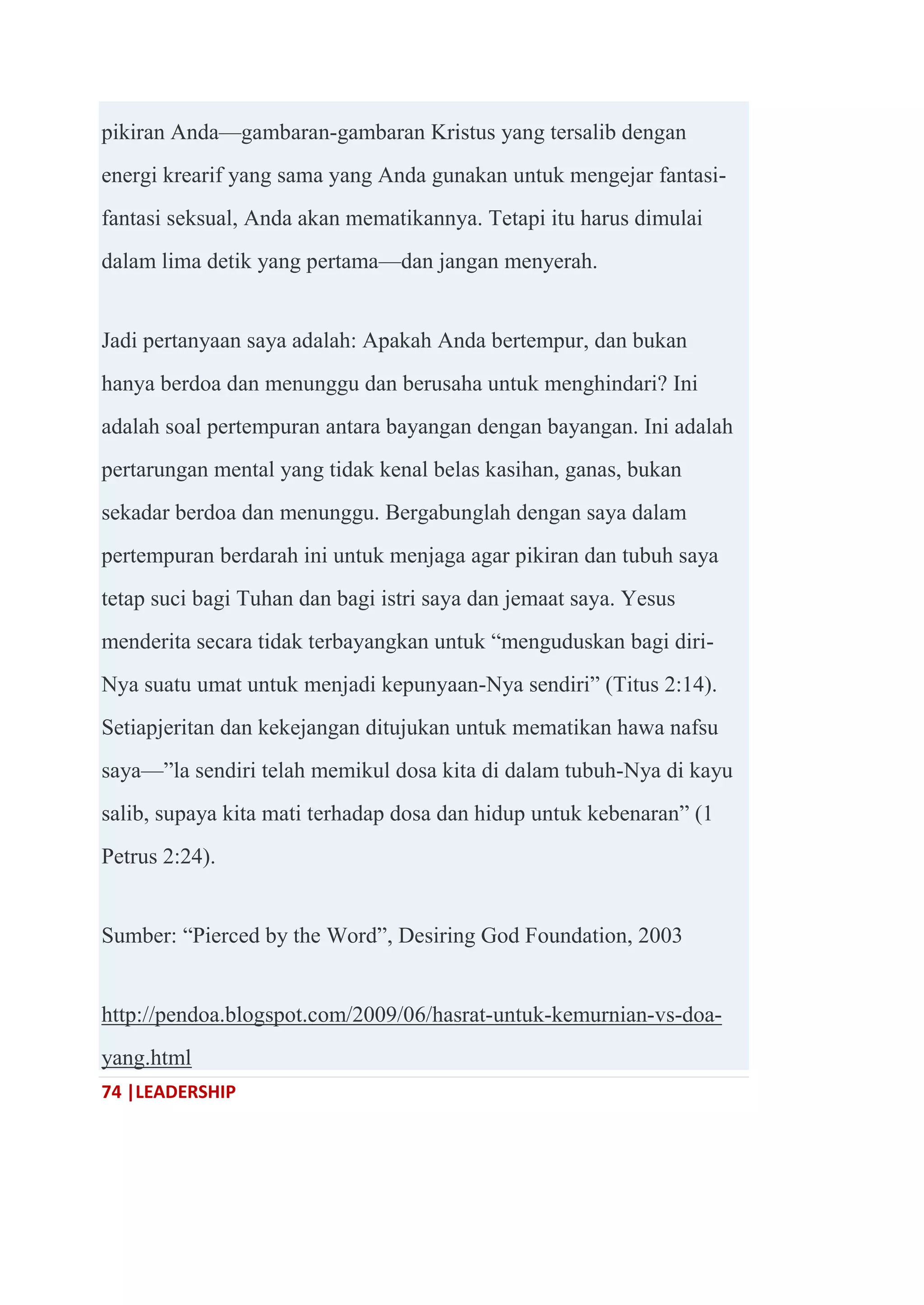 74 |LEADERSHIP
pikiran Anda—gambaran-gambaran Kristus yang tersalib dengan
energi krearif yang sama yang Anda gunakan untuk mengejar fantasi-
fantasi seksual, Anda akan mematikannya. Tetapi itu harus dimulai
dalam lima detik yang pertama—dan jangan menyerah.
Jadi pertanyaan saya adalah: Apakah Anda bertempur, dan bukan
hanya berdoa dan menunggu dan berusaha untuk menghindari? Ini
adalah soal pertempuran antara bayangan dengan bayangan. Ini adalah
pertarungan mental yang tidak kenal belas kasihan, ganas, bukan
sekadar berdoa dan menunggu. Bergabunglah dengan saya dalam
pertempuran berdarah ini untuk menjaga agar pikiran dan tubuh saya
tetap suci bagi Tuhan dan bagi istri saya dan jemaat saya. Yesus
menderita secara tidak terbayangkan untuk ―menguduskan bagi diri-
Nya suatu umat untuk menjadi kepunyaan-Nya sendiri‖ (Titus 2:14).
Setiapjeritan dan kekejangan ditujukan untuk mematikan hawa nafsu
saya—‖la sendiri telah memikul dosa kita di dalam tubuh-Nya di kayu
salib, supaya kita mati terhadap dosa dan hidup untuk kebenaran‖ (1
Petrus 2:24).
Sumber: ―Pierced by the Word‖, Desiring God Foundation, 2003
http://pendoa.blogspot.com/2009/06/hasrat-untuk-kemurnian-vs-doa-
yang.html
 