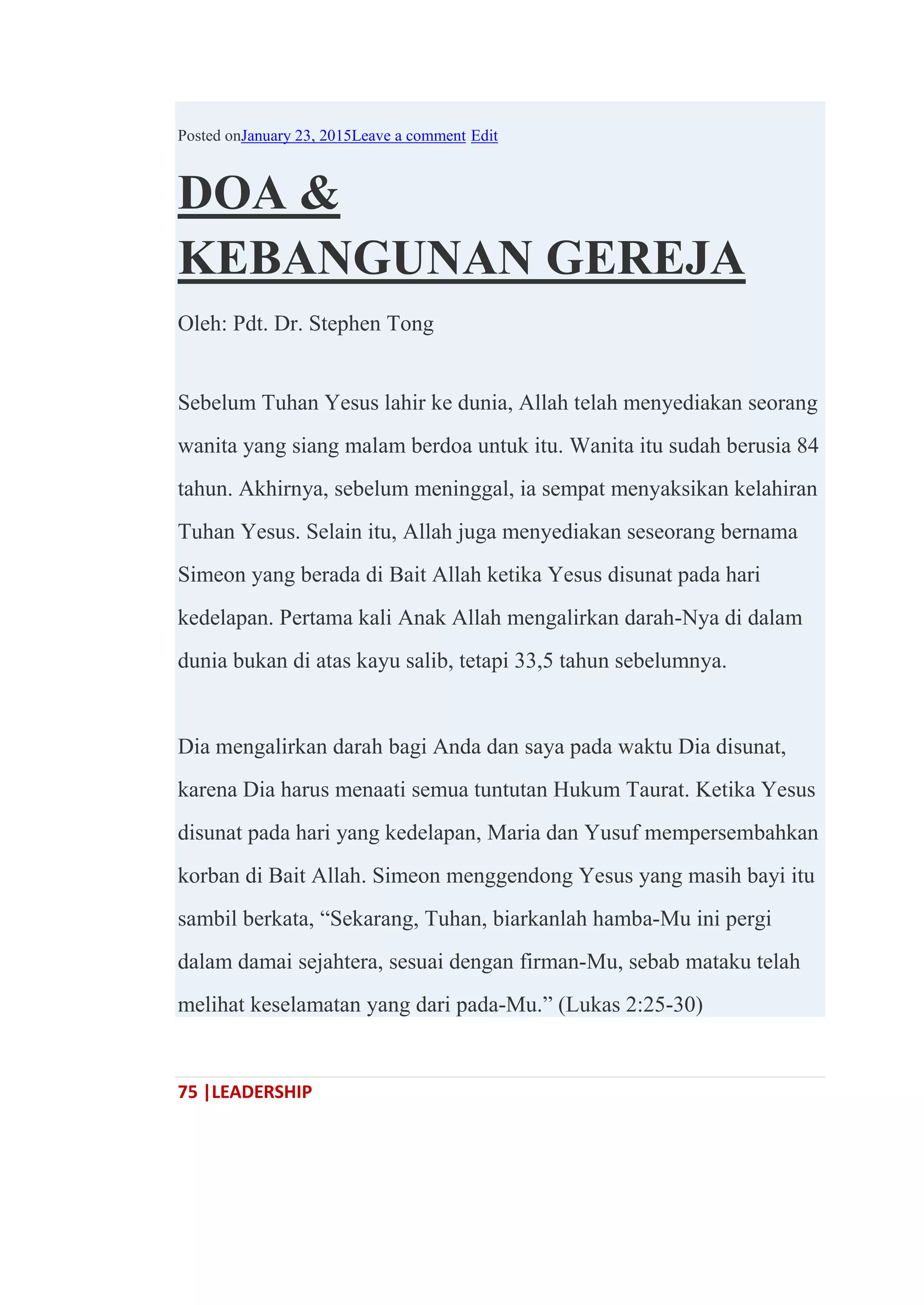 75 |LEADERSHIP
Posted onJanuary 23, 2015Leave a comment Edit
DOA &
KEBANGUNAN GEREJA
Oleh: Pdt. Dr. Stephen Tong
Sebelum Tuhan Yesus lahir ke dunia, Allah telah menyediakan seorang
wanita yang siang malam berdoa untuk itu. Wanita itu sudah berusia 84
tahun. Akhirnya, sebelum meninggal, ia sempat menyaksikan kelahiran
Tuhan Yesus. Selain itu, Allah juga menyediakan seseorang bernama
Simeon yang berada di Bait Allah ketika Yesus disunat pada hari
kedelapan. Pertama kali Anak Allah mengalirkan darah-Nya di dalam
dunia bukan di atas kayu salib, tetapi 33,5 tahun sebelumnya.
Dia mengalirkan darah bagi Anda dan saya pada waktu Dia disunat,
karena Dia harus menaati semua tuntutan Hukum Taurat. Ketika Yesus
disunat pada hari yang kedelapan, Maria dan Yusuf mempersembahkan
korban di Bait Allah. Simeon menggendong Yesus yang masih bayi itu
sambil berkata, ―Sekarang, Tuhan, biarkanlah hamba-Mu ini pergi
dalam damai sejahtera, sesuai dengan firman-Mu, sebab mataku telah
melihat keselamatan yang dari pada-Mu.‖ (Lukas 2:25-30)
 