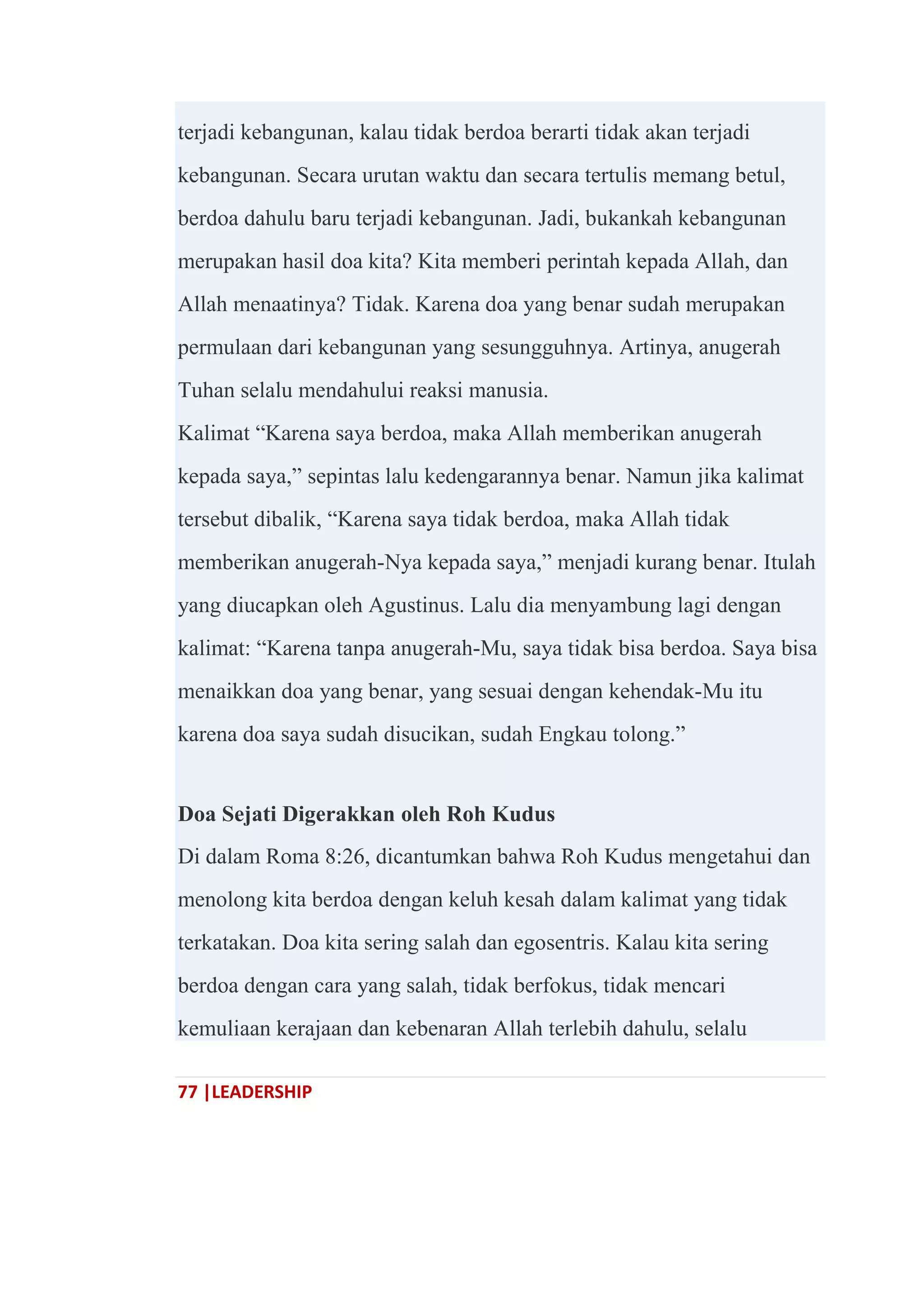 77 |LEADERSHIP
terjadi kebangunan, kalau tidak berdoa berarti tidak akan terjadi
kebangunan. Secara urutan waktu dan secara tertulis memang betul,
berdoa dahulu baru terjadi kebangunan. Jadi, bukankah kebangunan
merupakan hasil doa kita? Kita memberi perintah kepada Allah, dan
Allah menaatinya? Tidak. Karena doa yang benar sudah merupakan
permulaan dari kebangunan yang sesungguhnya. Artinya, anugerah
Tuhan selalu mendahului reaksi manusia.
Kalimat ―Karena saya berdoa, maka Allah memberikan anugerah
kepada saya,‖ sepintas lalu kedengarannya benar. Namun jika kalimat
tersebut dibalik, ―Karena saya tidak berdoa, maka Allah tidak
memberikan anugerah-Nya kepada saya,‖ menjadi kurang benar. Itulah
yang diucapkan oleh Agustinus. Lalu dia menyambung lagi dengan
kalimat: ―Karena tanpa anugerah-Mu, saya tidak bisa berdoa. Saya bisa
menaikkan doa yang benar, yang sesuai dengan kehendak-Mu itu
karena doa saya sudah disucikan, sudah Engkau tolong.‖
Doa Sejati Digerakkan oleh Roh Kudus
Di dalam Roma 8:26, dicantumkan bahwa Roh Kudus mengetahui dan
menolong kita berdoa dengan keluh kesah dalam kalimat yang tidak
terkatakan. Doa kita sering salah dan egosentris. Kalau kita sering
berdoa dengan cara yang salah, tidak berfokus, tidak mencari
kemuliaan kerajaan dan kebenaran Allah terlebih dahulu, selalu
 