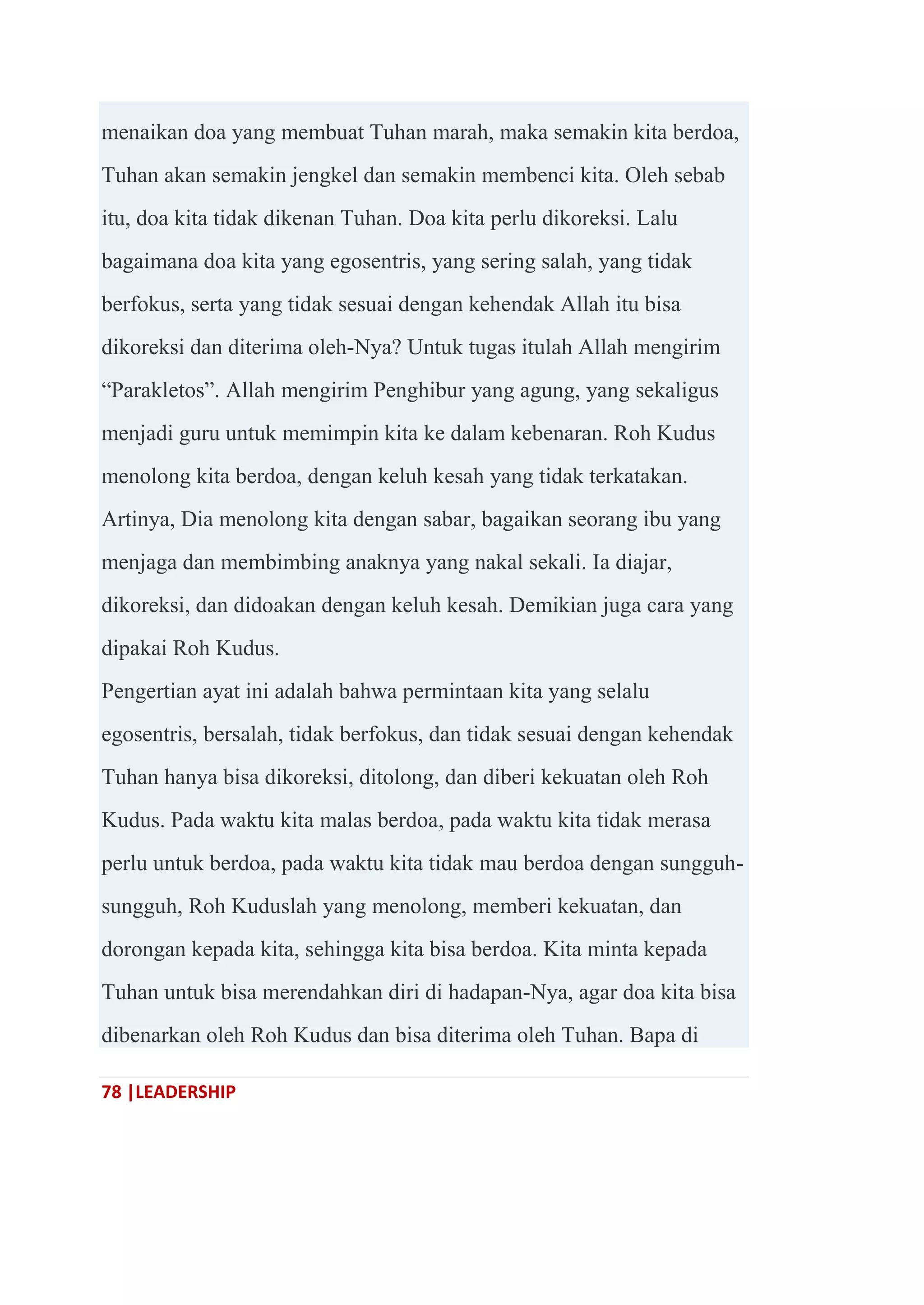 78 |LEADERSHIP
menaikan doa yang membuat Tuhan marah, maka semakin kita berdoa,
Tuhan akan semakin jengkel dan semakin membenci kita. Oleh sebab
itu, doa kita tidak dikenan Tuhan. Doa kita perlu dikoreksi. Lalu
bagaimana doa kita yang egosentris, yang sering salah, yang tidak
berfokus, serta yang tidak sesuai dengan kehendak Allah itu bisa
dikoreksi dan diterima oleh-Nya? Untuk tugas itulah Allah mengirim
―Parakletos‖. Allah mengirim Penghibur yang agung, yang sekaligus
menjadi guru untuk memimpin kita ke dalam kebenaran. Roh Kudus
menolong kita berdoa, dengan keluh kesah yang tidak terkatakan.
Artinya, Dia menolong kita dengan sabar, bagaikan seorang ibu yang
menjaga dan membimbing anaknya yang nakal sekali. Ia diajar,
dikoreksi, dan didoakan dengan keluh kesah. Demikian juga cara yang
dipakai Roh Kudus.
Pengertian ayat ini adalah bahwa permintaan kita yang selalu
egosentris, bersalah, tidak berfokus, dan tidak sesuai dengan kehendak
Tuhan hanya bisa dikoreksi, ditolong, dan diberi kekuatan oleh Roh
Kudus. Pada waktu kita malas berdoa, pada waktu kita tidak merasa
perlu untuk berdoa, pada waktu kita tidak mau berdoa dengan sungguh-
sungguh, Roh Kuduslah yang menolong, memberi kekuatan, dan
dorongan kepada kita, sehingga kita bisa berdoa. Kita minta kepada
Tuhan untuk bisa merendahkan diri di hadapan-Nya, agar doa kita bisa
dibenarkan oleh Roh Kudus dan bisa diterima oleh Tuhan. Bapa di
 