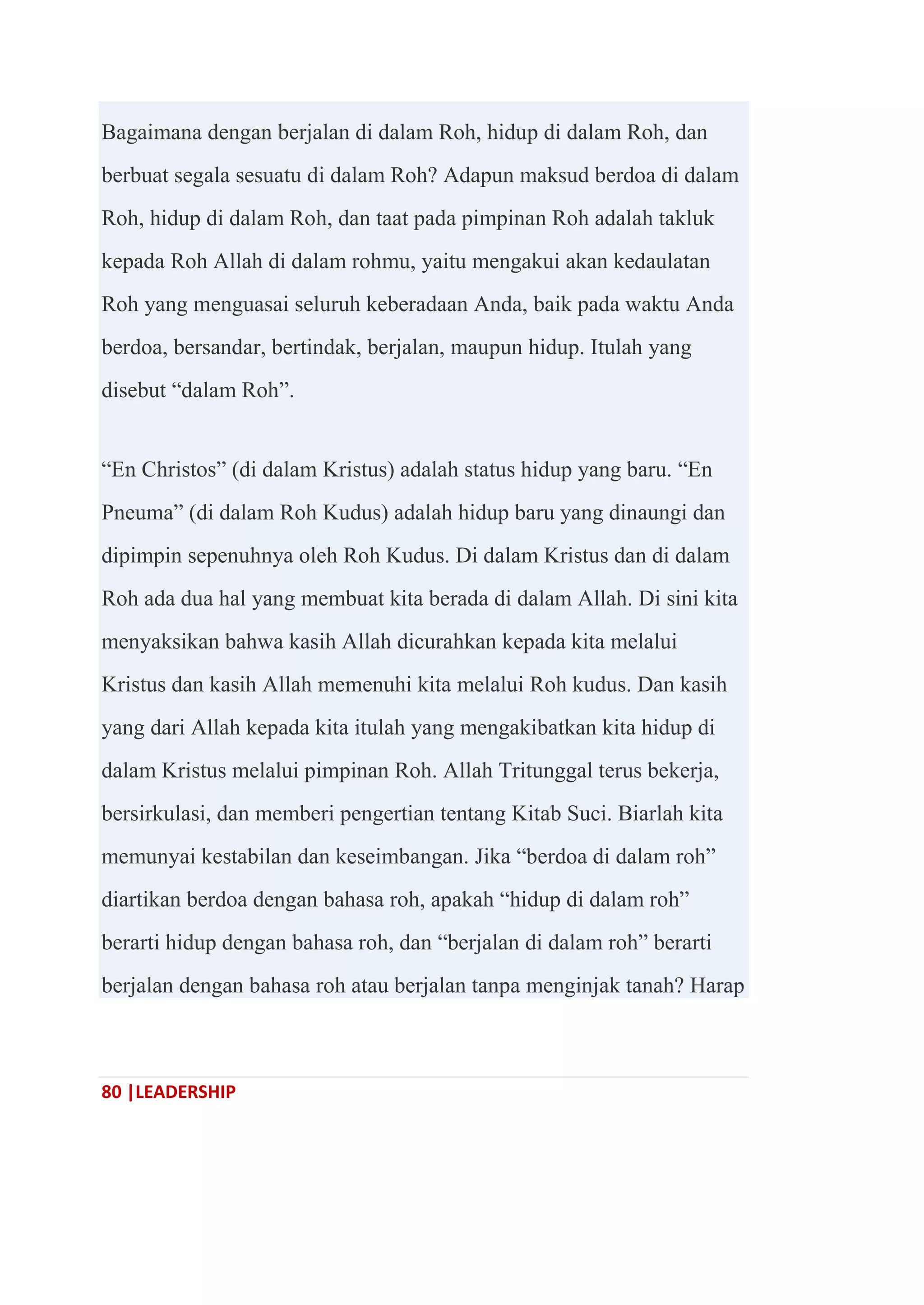 80 |LEADERSHIP
Bagaimana dengan berjalan di dalam Roh, hidup di dalam Roh, dan
berbuat segala sesuatu di dalam Roh? Adapun maksud berdoa di dalam
Roh, hidup di dalam Roh, dan taat pada pimpinan Roh adalah takluk
kepada Roh Allah di dalam rohmu, yaitu mengakui akan kedaulatan
Roh yang menguasai seluruh keberadaan Anda, baik pada waktu Anda
berdoa, bersandar, bertindak, berjalan, maupun hidup. Itulah yang
disebut ―dalam Roh‖.
―En Christos‖ (di dalam Kristus) adalah status hidup yang baru. ―En
Pneuma‖ (di dalam Roh Kudus) adalah hidup baru yang dinaungi dan
dipimpin sepenuhnya oleh Roh Kudus. Di dalam Kristus dan di dalam
Roh ada dua hal yang membuat kita berada di dalam Allah. Di sini kita
menyaksikan bahwa kasih Allah dicurahkan kepada kita melalui
Kristus dan kasih Allah memenuhi kita melalui Roh kudus. Dan kasih
yang dari Allah kepada kita itulah yang mengakibatkan kita hidup di
dalam Kristus melalui pimpinan Roh. Allah Tritunggal terus bekerja,
bersirkulasi, dan memberi pengertian tentang Kitab Suci. Biarlah kita
memunyai kestabilan dan keseimbangan. Jika ―berdoa di dalam roh‖
diartikan berdoa dengan bahasa roh, apakah ―hidup di dalam roh‖
berarti hidup dengan bahasa roh, dan ―berjalan di dalam roh‖ berarti
berjalan dengan bahasa roh atau berjalan tanpa menginjak tanah? Harap
 