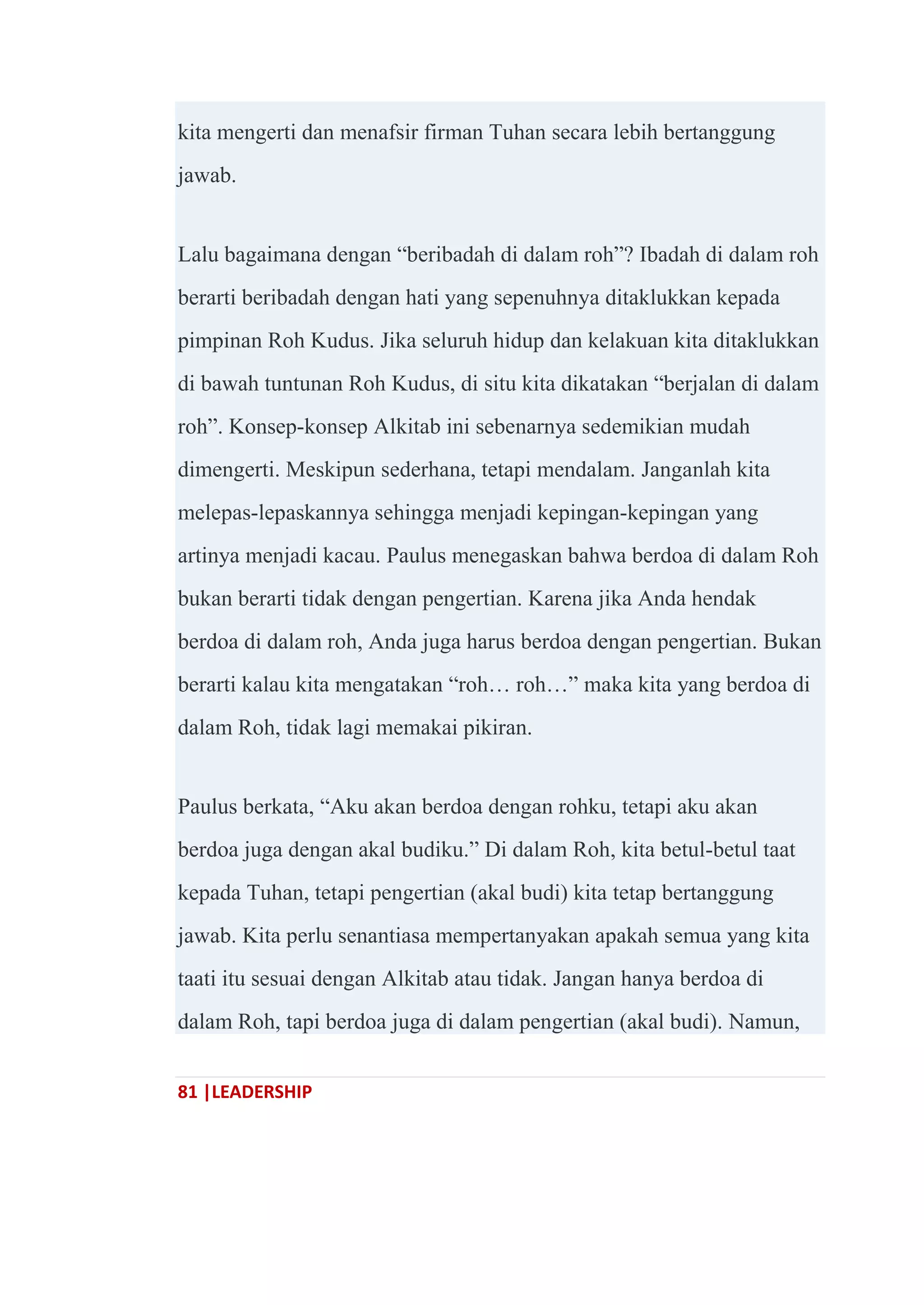 81 |LEADERSHIP
kita mengerti dan menafsir firman Tuhan secara lebih bertanggung
jawab.
Lalu bagaimana dengan ―beribadah di dalam roh‖? Ibadah di dalam roh
berarti beribadah dengan hati yang sepenuhnya ditaklukkan kepada
pimpinan Roh Kudus. Jika seluruh hidup dan kelakuan kita ditaklukkan
di bawah tuntunan Roh Kudus, di situ kita dikatakan ―berjalan di dalam
roh‖. Konsep-konsep Alkitab ini sebenarnya sedemikian mudah
dimengerti. Meskipun sederhana, tetapi mendalam. Janganlah kita
melepas-lepaskannya sehingga menjadi kepingan-kepingan yang
artinya menjadi kacau. Paulus menegaskan bahwa berdoa di dalam Roh
bukan berarti tidak dengan pengertian. Karena jika Anda hendak
berdoa di dalam roh, Anda juga harus berdoa dengan pengertian. Bukan
berarti kalau kita mengatakan ―roh… roh…‖ maka kita yang berdoa di
dalam Roh, tidak lagi memakai pikiran.
Paulus berkata, ―Aku akan berdoa dengan rohku, tetapi aku akan
berdoa juga dengan akal budiku.‖ Di dalam Roh, kita betul-betul taat
kepada Tuhan, tetapi pengertian (akal budi) kita tetap bertanggung
jawab. Kita perlu senantiasa mempertanyakan apakah semua yang kita
taati itu sesuai dengan Alkitab atau tidak. Jangan hanya berdoa di
dalam Roh, tapi berdoa juga di dalam pengertian (akal budi). Namun,
 