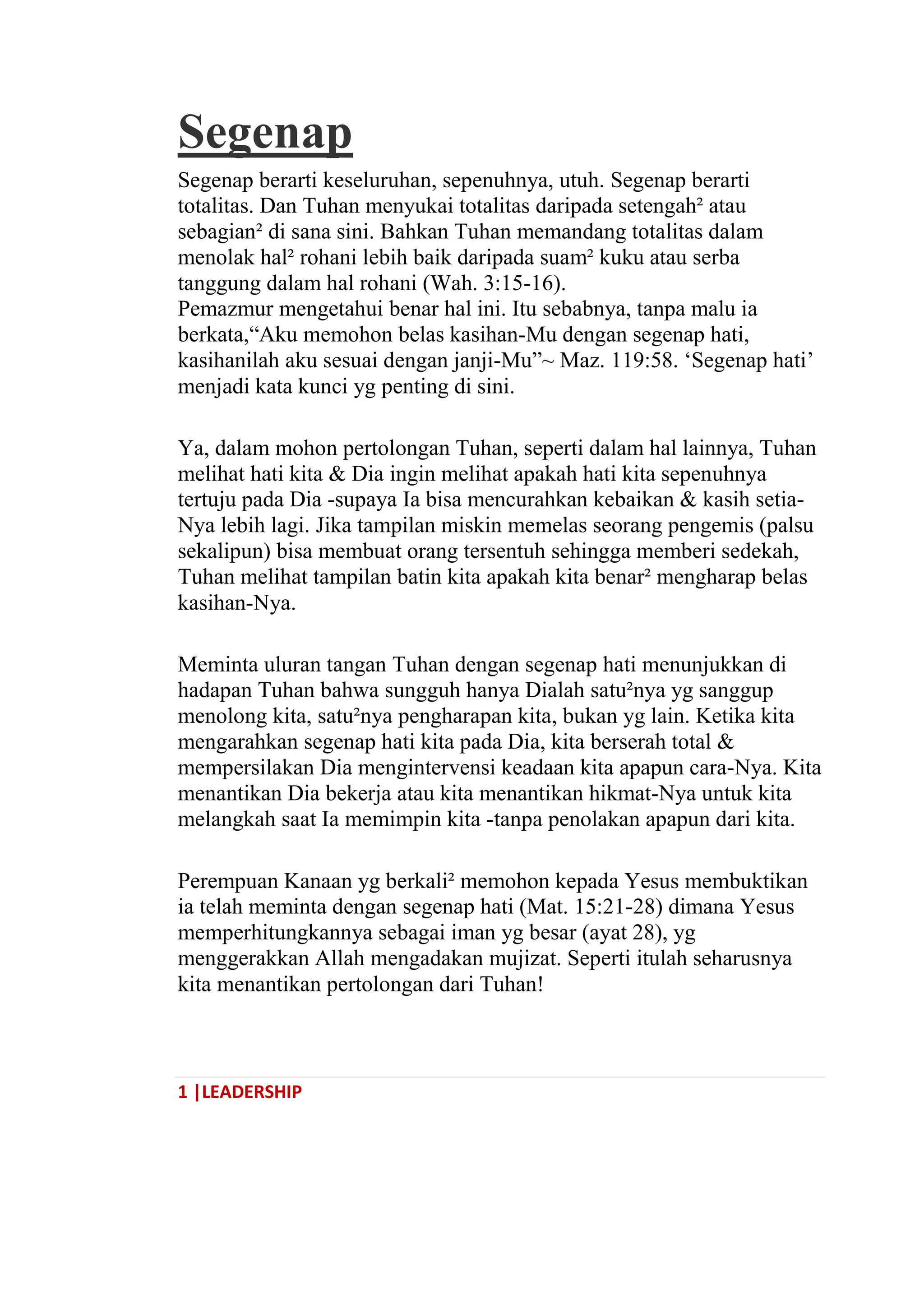 1 |LEADERSHIP
Segenap
Segenap berarti keseluruhan, sepenuhnya, utuh. Segenap berarti
totalitas. Dan Tuhan menyukai totalitas daripada setengah² atau
sebagian² di sana sini. Bahkan Tuhan memandang totalitas dalam
menolak hal² rohani lebih baik daripada suam² kuku atau serba
tanggung dalam hal rohani (Wah. 3:15-16).
Pemazmur mengetahui benar hal ini. Itu sebabnya, tanpa malu ia
berkata,―Aku memohon belas kasihan-Mu dengan segenap hati,
kasihanilah aku sesuai dengan janji-Mu‖~ Maz. 119:58. ‗Segenap hati‘
menjadi kata kunci yg penting di sini.
Ya, dalam mohon pertolongan Tuhan, seperti dalam hal lainnya, Tuhan
melihat hati kita & Dia ingin melihat apakah hati kita sepenuhnya
tertuju pada Dia -supaya Ia bisa mencurahkan kebaikan & kasih setia-
Nya lebih lagi. Jika tampilan miskin memelas seorang pengemis (palsu
sekalipun) bisa membuat orang tersentuh sehingga memberi sedekah,
Tuhan melihat tampilan batin kita apakah kita benar² mengharap belas
kasihan-Nya.
Meminta uluran tangan Tuhan dengan segenap hati menunjukkan di
hadapan Tuhan bahwa sungguh hanya Dialah satu²nya yg sanggup
menolong kita, satu²nya pengharapan kita, bukan yg lain. Ketika kita
mengarahkan segenap hati kita pada Dia, kita berserah total &
mempersilakan Dia mengintervensi keadaan kita apapun cara-Nya. Kita
menantikan Dia bekerja atau kita menantikan hikmat-Nya untuk kita
melangkah saat Ia memimpin kita -tanpa penolakan apapun dari kita.
Perempuan Kanaan yg berkali² memohon kepada Yesus membuktikan
ia telah meminta dengan segenap hati (Mat. 15:21-28) dimana Yesus
memperhitungkannya sebagai iman yg besar (ayat 28), yg
menggerakkan Allah mengadakan mujizat. Seperti itulah seharusnya
kita menantikan pertolongan dari Tuhan!
 
