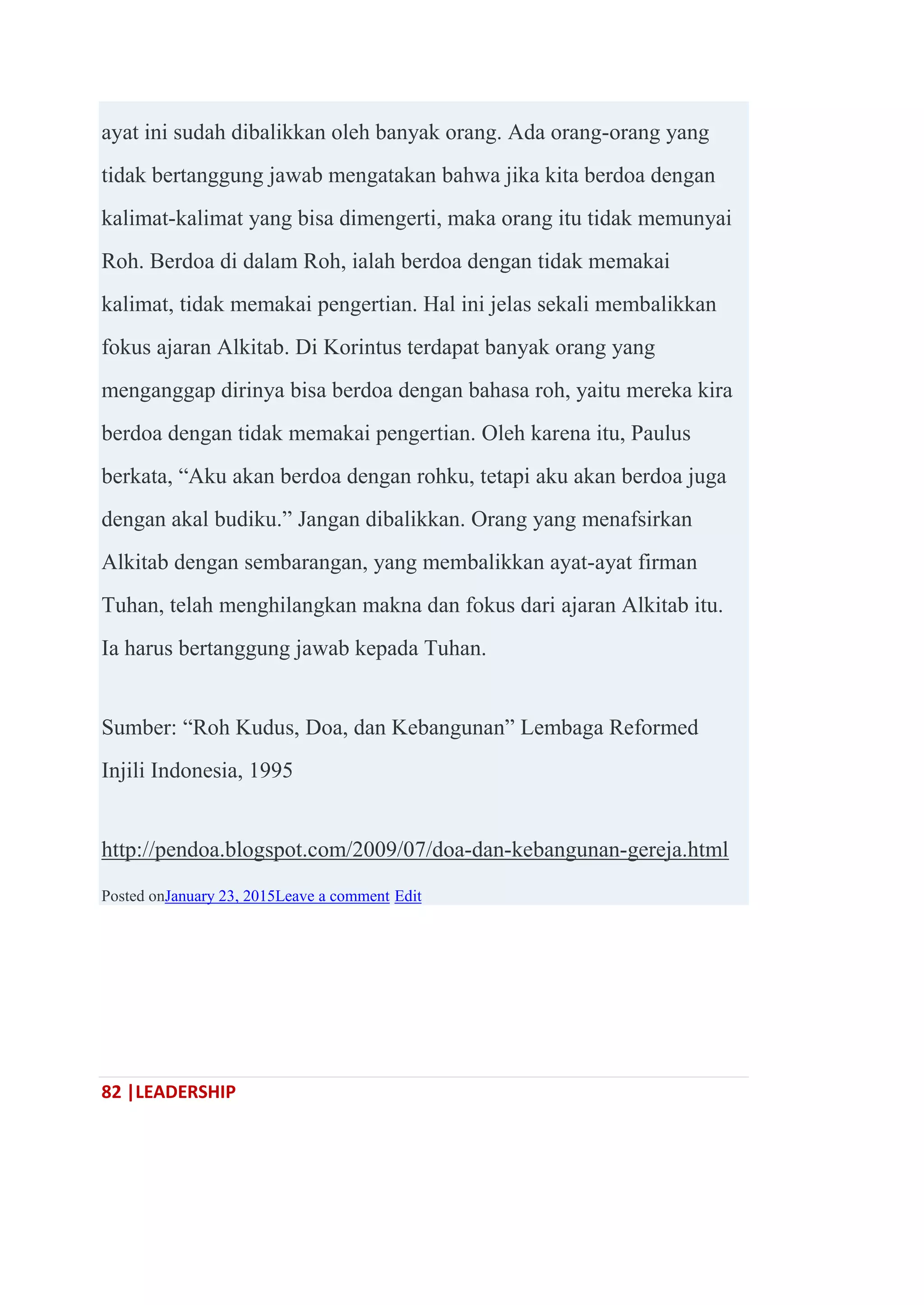 82 |LEADERSHIP
ayat ini sudah dibalikkan oleh banyak orang. Ada orang-orang yang
tidak bertanggung jawab mengatakan bahwa jika kita berdoa dengan
kalimat-kalimat yang bisa dimengerti, maka orang itu tidak memunyai
Roh. Berdoa di dalam Roh, ialah berdoa dengan tidak memakai
kalimat, tidak memakai pengertian. Hal ini jelas sekali membalikkan
fokus ajaran Alkitab. Di Korintus terdapat banyak orang yang
menganggap dirinya bisa berdoa dengan bahasa roh, yaitu mereka kira
berdoa dengan tidak memakai pengertian. Oleh karena itu, Paulus
berkata, ―Aku akan berdoa dengan rohku, tetapi aku akan berdoa juga
dengan akal budiku.‖ Jangan dibalikkan. Orang yang menafsirkan
Alkitab dengan sembarangan, yang membalikkan ayat-ayat firman
Tuhan, telah menghilangkan makna dan fokus dari ajaran Alkitab itu.
Ia harus bertanggung jawab kepada Tuhan.
Sumber: ―Roh Kudus, Doa, dan Kebangunan‖ Lembaga Reformed
Injili Indonesia, 1995
http://pendoa.blogspot.com/2009/07/doa-dan-kebangunan-gereja.html
Posted onJanuary 23, 2015Leave a comment Edit
 