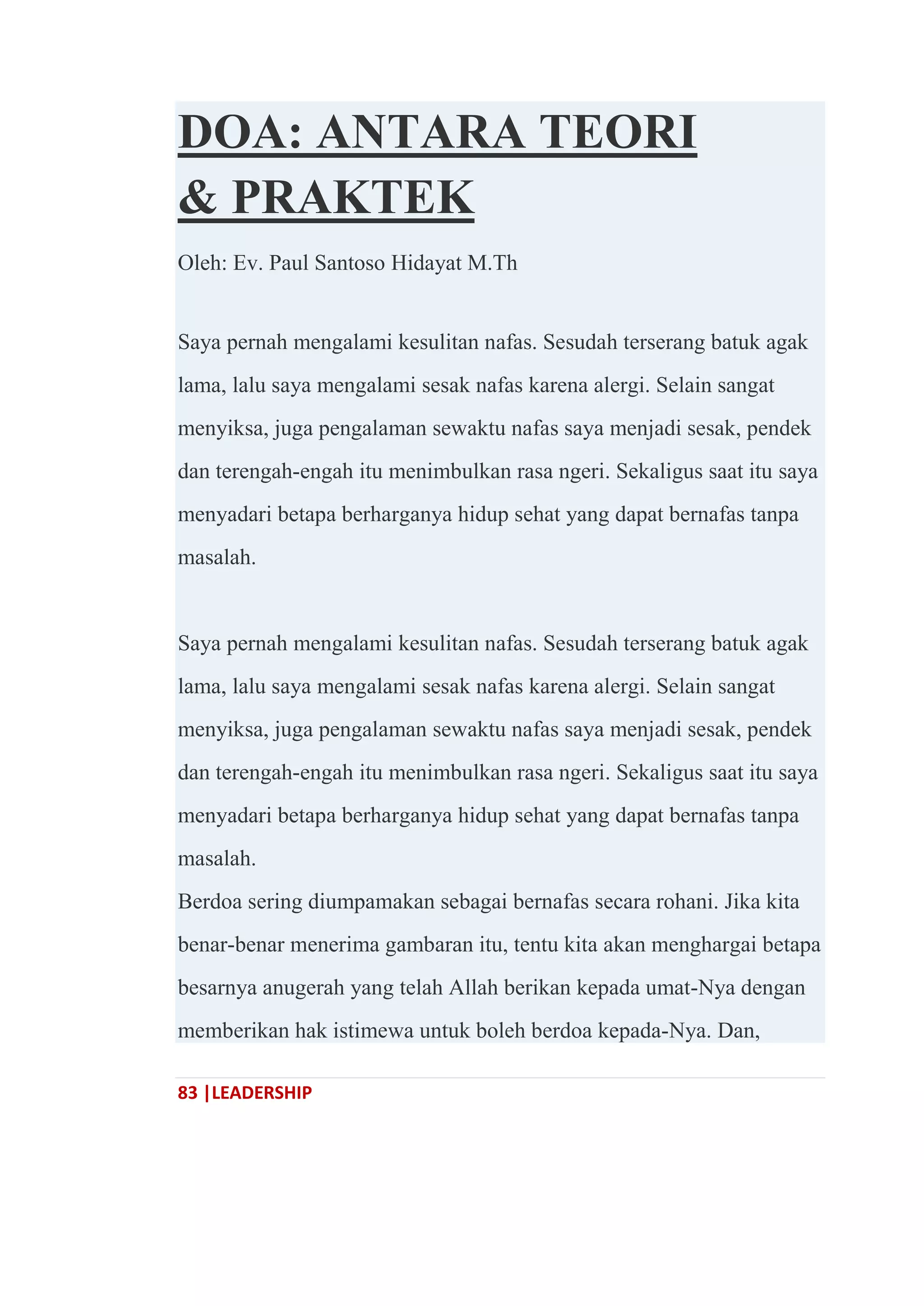 83 |LEADERSHIP
DOA: ANTARA TEORI
& PRAKTEK
Oleh: Ev. Paul Santoso Hidayat M.Th
Saya pernah mengalami kesulitan nafas. Sesudah terserang batuk agak
lama, lalu saya mengalami sesak nafas karena alergi. Selain sangat
menyiksa, juga pengalaman sewaktu nafas saya menjadi sesak, pendek
dan terengah-engah itu menimbulkan rasa ngeri. Sekaligus saat itu saya
menyadari betapa berharganya hidup sehat yang dapat bernafas tanpa
masalah.
Saya pernah mengalami kesulitan nafas. Sesudah terserang batuk agak
lama, lalu saya mengalami sesak nafas karena alergi. Selain sangat
menyiksa, juga pengalaman sewaktu nafas saya menjadi sesak, pendek
dan terengah-engah itu menimbulkan rasa ngeri. Sekaligus saat itu saya
menyadari betapa berharganya hidup sehat yang dapat bernafas tanpa
masalah.
Berdoa sering diumpamakan sebagai bernafas secara rohani. Jika kita
benar-benar menerima gambaran itu, tentu kita akan menghargai betapa
besarnya anugerah yang telah Allah berikan kepada umat-Nya dengan
memberikan hak istimewa untuk boleh berdoa kepada-Nya. Dan,
 