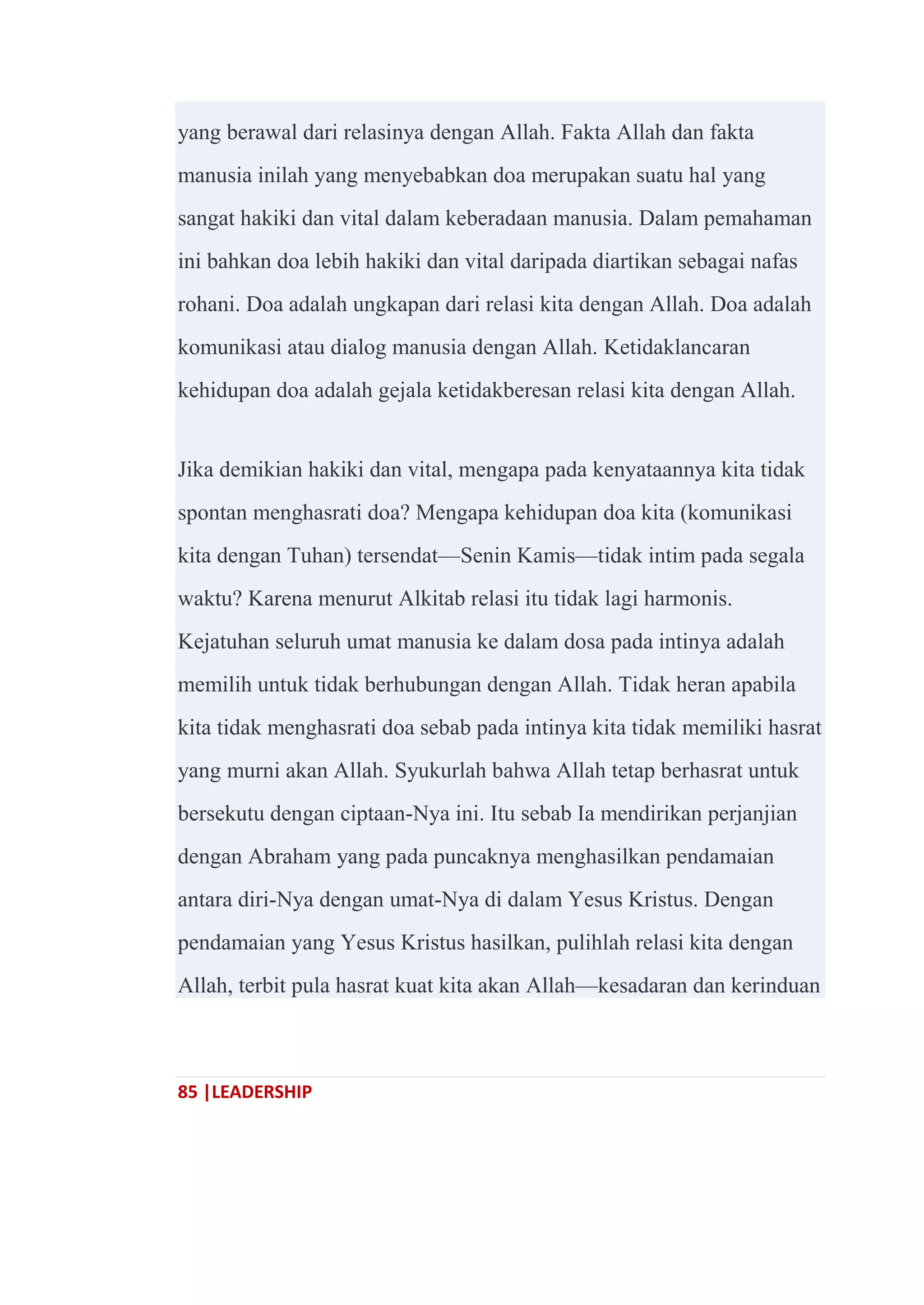 85 |LEADERSHIP
yang berawal dari relasinya dengan Allah. Fakta Allah dan fakta
manusia inilah yang menyebabkan doa merupakan suatu hal yang
sangat hakiki dan vital dalam keberadaan manusia. Dalam pemahaman
ini bahkan doa lebih hakiki dan vital daripada diartikan sebagai nafas
rohani. Doa adalah ungkapan dari relasi kita dengan Allah. Doa adalah
komunikasi atau dialog manusia dengan Allah. Ketidaklancaran
kehidupan doa adalah gejala ketidakberesan relasi kita dengan Allah.
Jika demikian hakiki dan vital, mengapa pada kenyataannya kita tidak
spontan menghasrati doa? Mengapa kehidupan doa kita (komunikasi
kita dengan Tuhan) tersendat—Senin Kamis—tidak intim pada segala
waktu? Karena menurut Alkitab relasi itu tidak lagi harmonis.
Kejatuhan seluruh umat manusia ke dalam dosa pada intinya adalah
memilih untuk tidak berhubungan dengan Allah. Tidak heran apabila
kita tidak menghasrati doa sebab pada intinya kita tidak memiliki hasrat
yang murni akan Allah. Syukurlah bahwa Allah tetap berhasrat untuk
bersekutu dengan ciptaan-Nya ini. Itu sebab Ia mendirikan perjanjian
dengan Abraham yang pada puncaknya menghasilkan pendamaian
antara diri-Nya dengan umat-Nya di dalam Yesus Kristus. Dengan
pendamaian yang Yesus Kristus hasilkan, pulihlah relasi kita dengan
Allah, terbit pula hasrat kuat kita akan Allah—kesadaran dan kerinduan
 