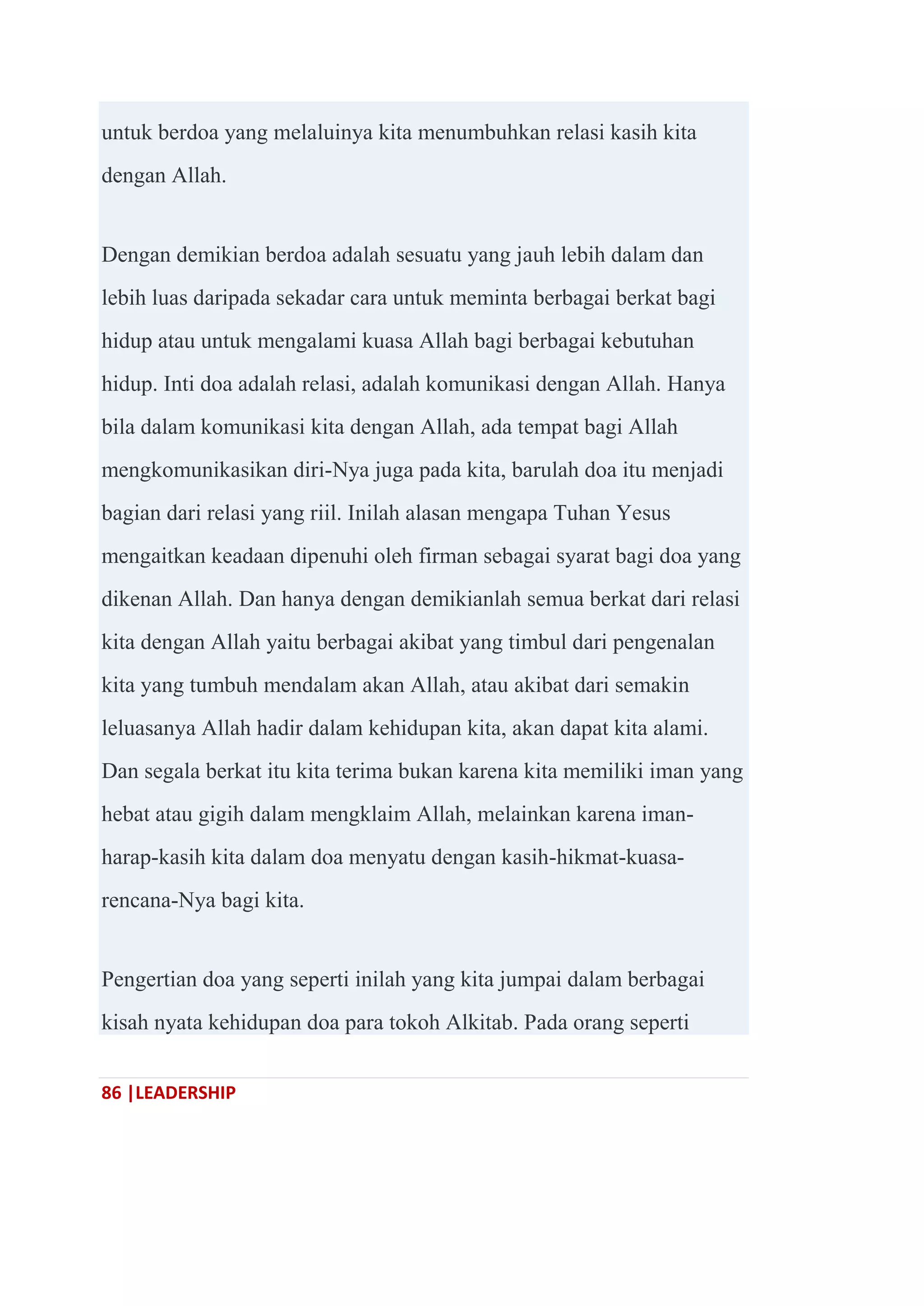 86 |LEADERSHIP
untuk berdoa yang melaluinya kita menumbuhkan relasi kasih kita
dengan Allah.
Dengan demikian berdoa adalah sesuatu yang jauh lebih dalam dan
lebih luas daripada sekadar cara untuk meminta berbagai berkat bagi
hidup atau untuk mengalami kuasa Allah bagi berbagai kebutuhan
hidup. Inti doa adalah relasi, adalah komunikasi dengan Allah. Hanya
bila dalam komunikasi kita dengan Allah, ada tempat bagi Allah
mengkomunikasikan diri-Nya juga pada kita, barulah doa itu menjadi
bagian dari relasi yang riil. Inilah alasan mengapa Tuhan Yesus
mengaitkan keadaan dipenuhi oleh firman sebagai syarat bagi doa yang
dikenan Allah. Dan hanya dengan demikianlah semua berkat dari relasi
kita dengan Allah yaitu berbagai akibat yang timbul dari pengenalan
kita yang tumbuh mendalam akan Allah, atau akibat dari semakin
leluasanya Allah hadir dalam kehidupan kita, akan dapat kita alami.
Dan segala berkat itu kita terima bukan karena kita memiliki iman yang
hebat atau gigih dalam mengklaim Allah, melainkan karena iman-
harap-kasih kita dalam doa menyatu dengan kasih-hikmat-kuasa-
rencana-Nya bagi kita.
Pengertian doa yang seperti inilah yang kita jumpai dalam berbagai
kisah nyata kehidupan doa para tokoh Alkitab. Pada orang seperti
 