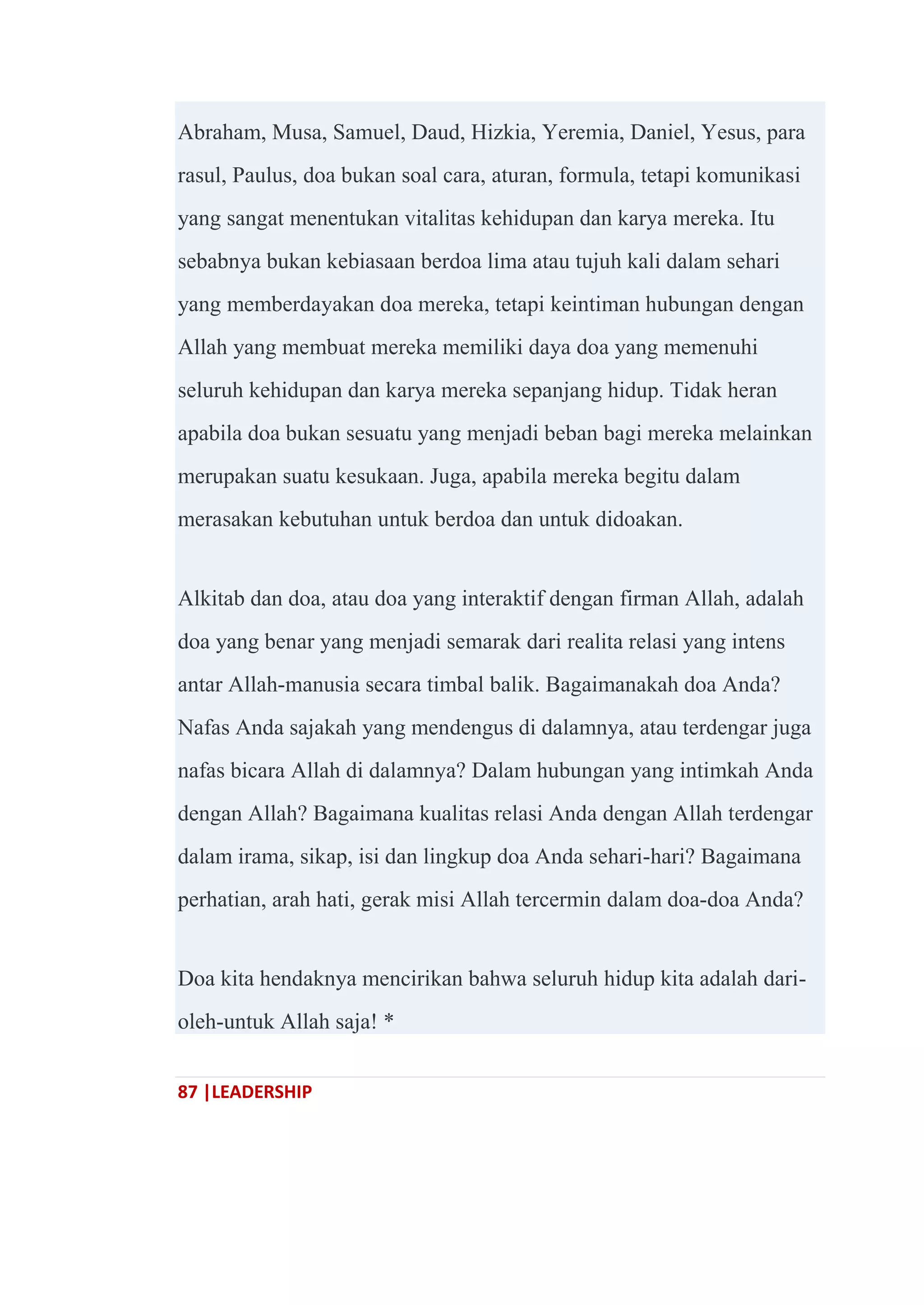 87 |LEADERSHIP
Abraham, Musa, Samuel, Daud, Hizkia, Yeremia, Daniel, Yesus, para
rasul, Paulus, doa bukan soal cara, aturan, formula, tetapi komunikasi
yang sangat menentukan vitalitas kehidupan dan karya mereka. Itu
sebabnya bukan kebiasaan berdoa lima atau tujuh kali dalam sehari
yang memberdayakan doa mereka, tetapi keintiman hubungan dengan
Allah yang membuat mereka memiliki daya doa yang memenuhi
seluruh kehidupan dan karya mereka sepanjang hidup. Tidak heran
apabila doa bukan sesuatu yang menjadi beban bagi mereka melainkan
merupakan suatu kesukaan. Juga, apabila mereka begitu dalam
merasakan kebutuhan untuk berdoa dan untuk didoakan.
Alkitab dan doa, atau doa yang interaktif dengan firman Allah, adalah
doa yang benar yang menjadi semarak dari realita relasi yang intens
antar Allah-manusia secara timbal balik. Bagaimanakah doa Anda?
Nafas Anda sajakah yang mendengus di dalamnya, atau terdengar juga
nafas bicara Allah di dalamnya? Dalam hubungan yang intimkah Anda
dengan Allah? Bagaimana kualitas relasi Anda dengan Allah terdengar
dalam irama, sikap, isi dan lingkup doa Anda sehari-hari? Bagaimana
perhatian, arah hati, gerak misi Allah tercermin dalam doa-doa Anda?
Doa kita hendaknya mencirikan bahwa seluruh hidup kita adalah dari-
oleh-untuk Allah saja! *
 