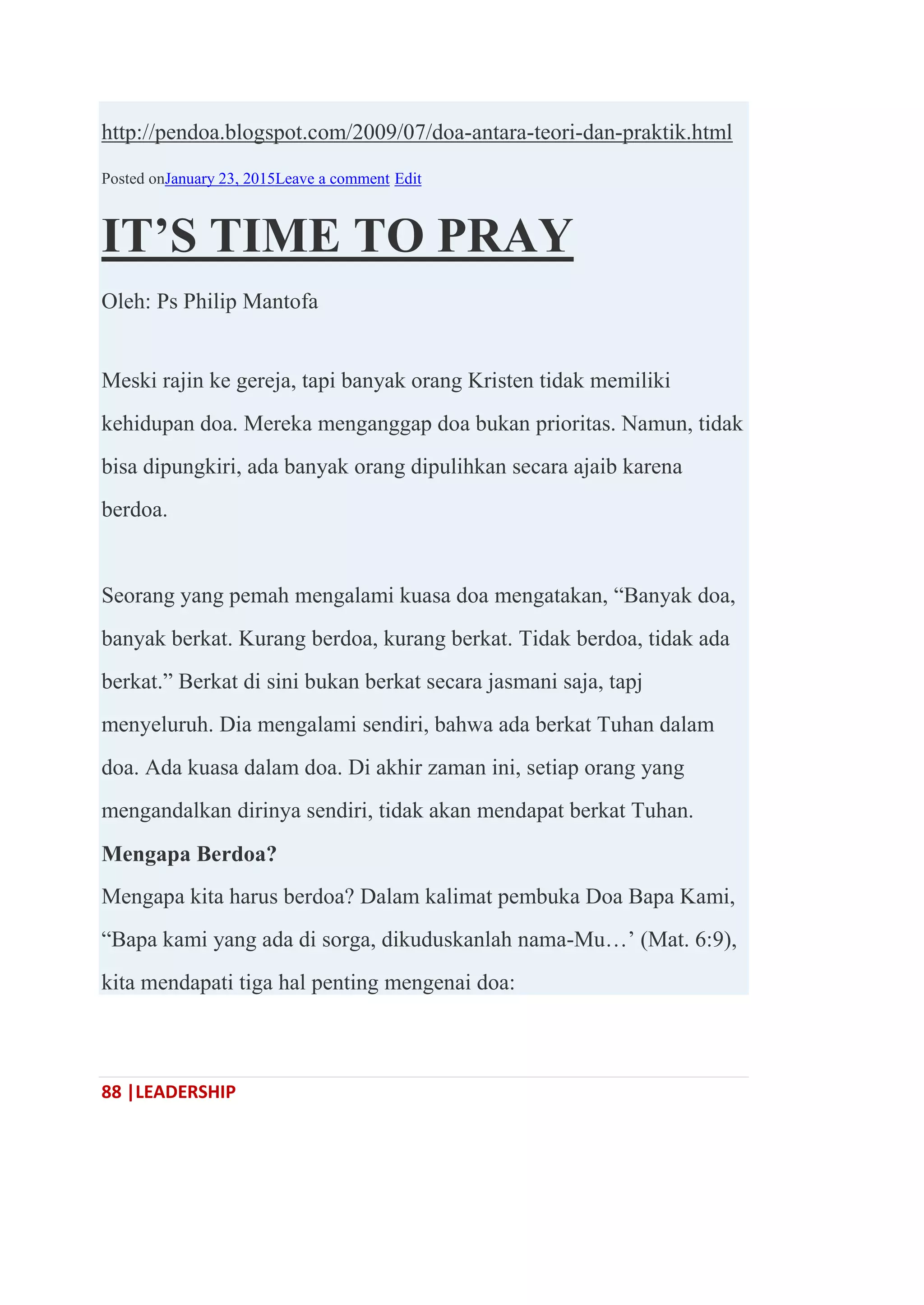 88 |LEADERSHIP
http://pendoa.blogspot.com/2009/07/doa-antara-teori-dan-praktik.html
Posted onJanuary 23, 2015Leave a comment Edit
IT’S TIME TO PRAY
Oleh: Ps Philip Mantofa
Meski rajin ke gereja, tapi banyak orang Kristen tidak memiliki
kehidupan doa. Mereka menganggap doa bukan prioritas. Namun, tidak
bisa dipungkiri, ada banyak orang dipulihkan secara ajaib karena
berdoa.
Seorang yang pemah mengalami kuasa doa mengatakan, ―Banyak doa,
banyak berkat. Kurang berdoa, kurang berkat. Tidak berdoa, tidak ada
berkat.‖ Berkat di sini bukan berkat secara jasmani saja, tapj
menyeluruh. Dia mengalami sendiri, bahwa ada berkat Tuhan dalam
doa. Ada kuasa dalam doa. Di akhir zaman ini, setiap orang yang
mengandalkan dirinya sendiri, tidak akan mendapat berkat Tuhan.
Mengapa Berdoa?
Mengapa kita harus berdoa? Dalam kalimat pembuka Doa Bapa Kami,
―Bapa kami yang ada di sorga, dikuduskanlah nama-Mu…‘ (Mat. 6:9),
kita mendapati tiga hal penting mengenai doa:
 