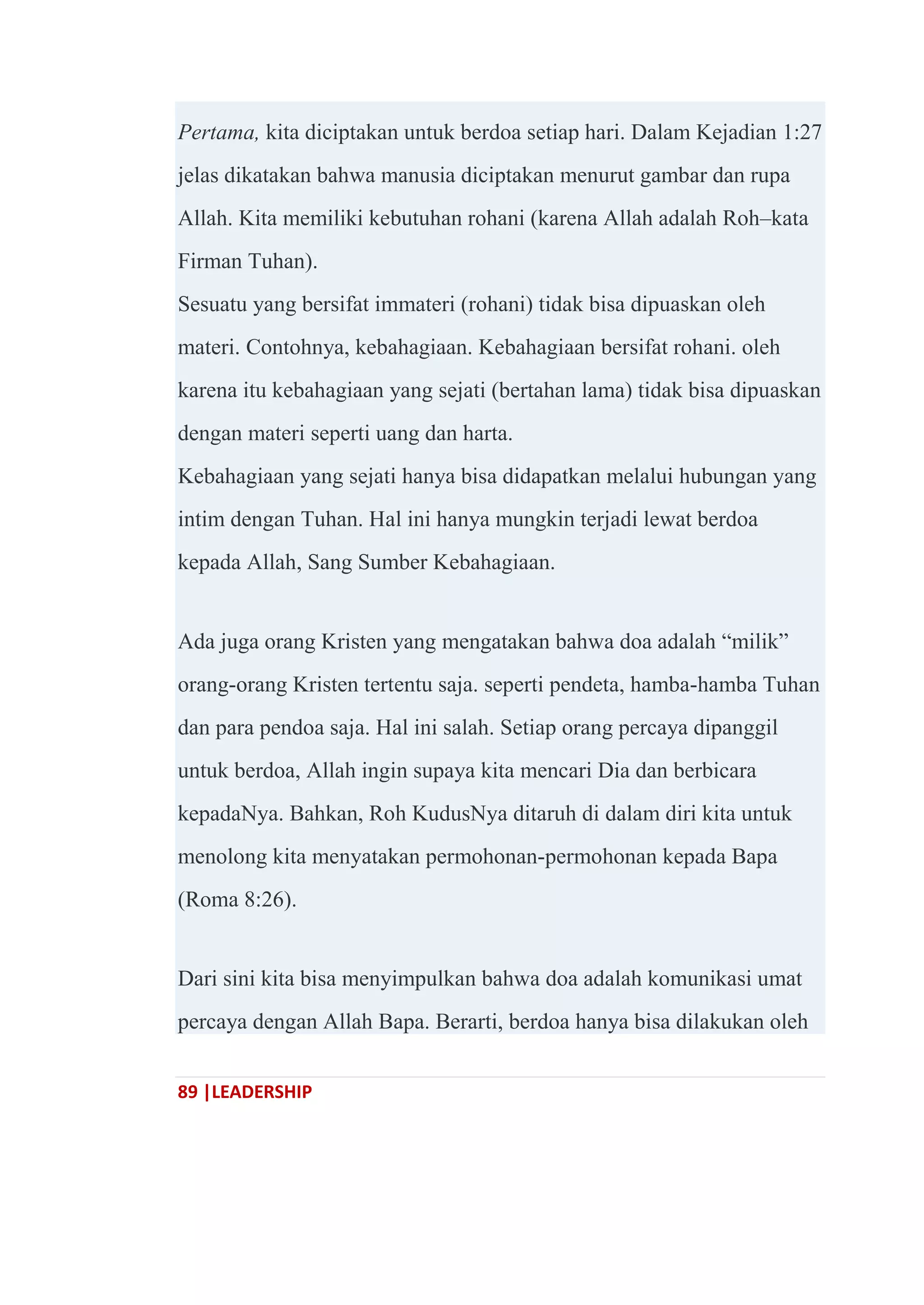 89 |LEADERSHIP
Pertama, kita diciptakan untuk berdoa setiap hari. Dalam Kejadian 1:27
jelas dikatakan bahwa manusia diciptakan menurut gambar dan rupa
Allah. Kita memiliki kebutuhan rohani (karena Allah adalah Roh–kata
Firman Tuhan).
Sesuatu yang bersifat immateri (rohani) tidak bisa dipuaskan oleh
materi. Contohnya, kebahagiaan. Kebahagiaan bersifat rohani. oleh
karena itu kebahagiaan yang sejati (bertahan lama) tidak bisa dipuaskan
dengan materi seperti uang dan harta.
Kebahagiaan yang sejati hanya bisa didapatkan melalui hubungan yang
intim dengan Tuhan. Hal ini hanya mungkin terjadi lewat berdoa
kepada Allah, Sang Sumber Kebahagiaan.
Ada juga orang Kristen yang mengatakan bahwa doa adalah ―milik‖
orang-orang Kristen tertentu saja. seperti pendeta, hamba-hamba Tuhan
dan para pendoa saja. Hal ini salah. Setiap orang percaya dipanggil
untuk berdoa, Allah ingin supaya kita mencari Dia dan berbicara
kepadaNya. Bahkan, Roh KudusNya ditaruh di dalam diri kita untuk
menolong kita menyatakan permohonan-permohonan kepada Bapa
(Roma 8:26).
Dari sini kita bisa menyimpulkan bahwa doa adalah komunikasi umat
percaya dengan Allah Bapa. Berarti, berdoa hanya bisa dilakukan oleh
 