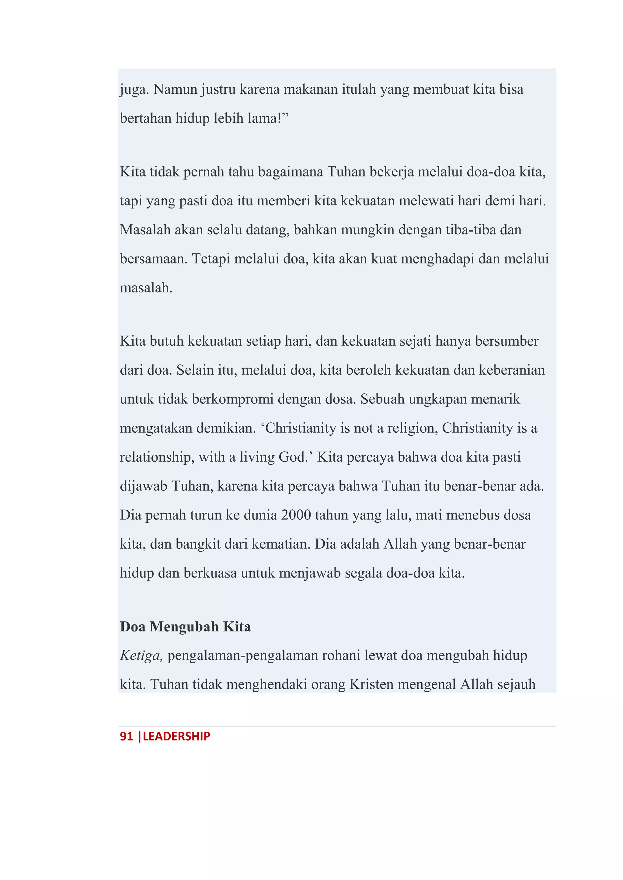 91 |LEADERSHIP
juga. Namun justru karena makanan itulah yang membuat kita bisa
bertahan hidup lebih lama!‖
Kita tidak pernah tahu bagaimana Tuhan bekerja melalui doa-doa kita,
tapi yang pasti doa itu memberi kita kekuatan melewati hari demi hari.
Masalah akan selalu datang, bahkan mungkin dengan tiba-tiba dan
bersamaan. Tetapi melalui doa, kita akan kuat menghadapi dan melalui
masalah.
Kita butuh kekuatan setiap hari, dan kekuatan sejati hanya bersumber
dari doa. Selain itu, melalui doa, kita beroleh kekuatan dan keberanian
untuk tidak berkompromi dengan dosa. Sebuah ungkapan menarik
mengatakan demikian. ‗Christianity is not a religion, Christianity is a
relationship, with a living God.‘ Kita percaya bahwa doa kita pasti
dijawab Tuhan, karena kita percaya bahwa Tuhan itu benar-benar ada.
Dia pernah turun ke dunia 2000 tahun yang lalu, mati menebus dosa
kita, dan bangkit dari kematian. Dia adalah Allah yang benar-benar
hidup dan berkuasa untuk menjawab segala doa-doa kita.
Doa Mengubah Kita
Ketiga, pengalaman-pengalaman rohani lewat doa mengubah hidup
kita. Tuhan tidak menghendaki orang Kristen mengenal Allah sejauh
 