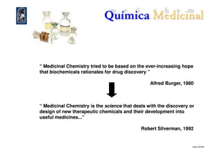 “ Medicinal Chemistry tried to be based on the ever“ Medicinal Chemistry tried to be based on the ever--increasing hopeincreasing hope
that biochemicals rationales for drug discovery ”that biochemicals rationales for drug discovery ”
eliezer ©©©© 2010
Alfred Burger, 1980Alfred Burger, 1980
“ Medicinal Chemistry is the“ Medicinal Chemistry is the sciencescience that deals with the discovery orthat deals with the discovery or
design of new therapeutic chemicals and their development intodesign of new therapeutic chemicals and their development into
useful medicines...”useful medicines...”
Robert Silverman, 1992Robert Silverman, 1992
 