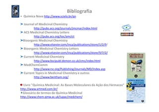Bibliografia
• Química Nova http://www.scielo.br/qn
Journal of Medicinal Chemistry
http://pubs.acs.org/journals/jmcmar/index.html
ACS Medicinal Chemistry Letters
http://pubs.acs.org/toc/amclct
Bioorganic Medicinal Chemistry
http://www.elsevier.com/inca/publications/store/1/2/9/
Bioorganic Medicinal Chemistry Letters
http://www.elsevier.com/inca/publications/store/9/7/2/
Current Medicinal ChemistryCurrent Medicinal Chemistry
http://www.bscipubl.demon.co.uk/cmc/index.html
MedChemComm
http://www.rsc.org/Publishing/Journals/MD/Index.asp
Current Topics in Medicinal Chemistry e outros
http://www.bentham.org/
Livro "Química Medicinal: As Bases Moleculares da Ação dos Fármacos“
http://www.artmed.com.br/
Glossário de termos de Química Medicinal
http://www.chem.qmw.ac.uk/iupac/medchem/
 