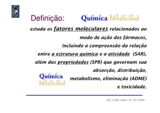 estuda os fatores moleculares relacionados ao
modo de ação dos fármacos,
incluindo a compreensão da relação
entre a estrutura química e a atividade (SAR),
Definição:
além das propriedades (SPR) que governam sua
absorção, distribuição,
metabolismo, eliminação (ADME)
e toxicidade.
Eur. J. Med.Eur. J. Med. ChemChem., 31., 31, 747 (1996), 747 (1996)
 