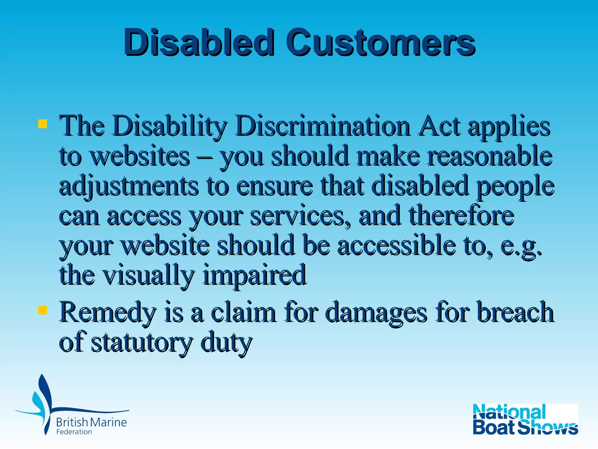 Disabled Customers The Disability Discrimination Act applies to websites – you should make reasonable adjustments to ensure that disabled people can access your services, and therefore your website should be accessible to, e.g. the visually impaired Remedy is a claim for damages for breach of statutory duty  