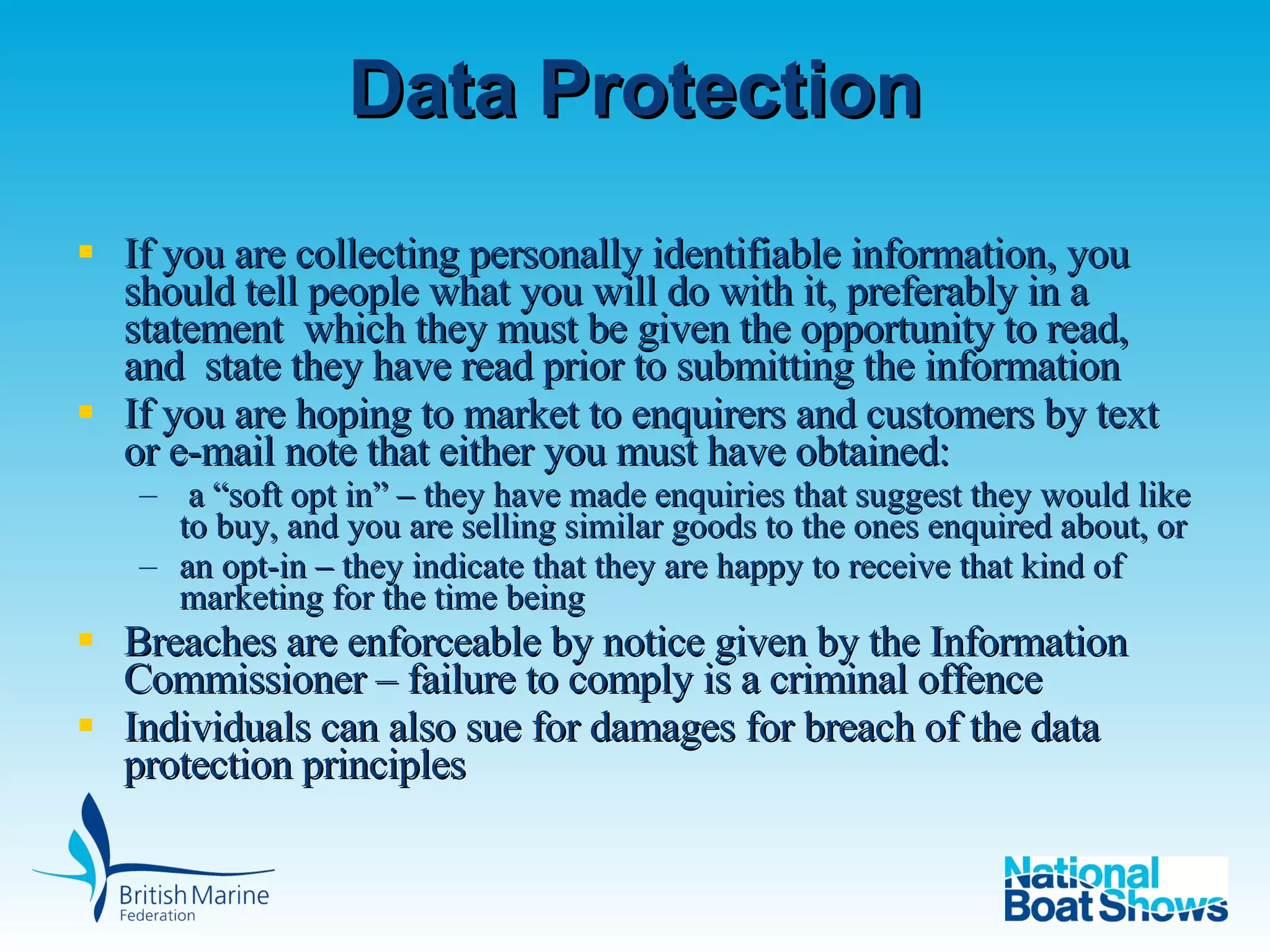 Data Protection If you are collecting personally identifiable information, you should tell people what you will do with it, preferably in a statement  which they must be given the opportunity to read, and  state they have read prior to submitting the information If you are hoping to market to enquirers and customers by text or e-mail note that either you must have obtained: a “soft opt in” – they have made enquiries that suggest they would like to buy, and you are selling similar goods to the ones enquired about, or  an opt-in – they indicate that they are happy to receive that kind of marketing for the time being Breaches are enforceable by notice given by the Information Commissioner – failure to comply is a criminal offence Individuals can also sue for damages for breach of the data protection principles 