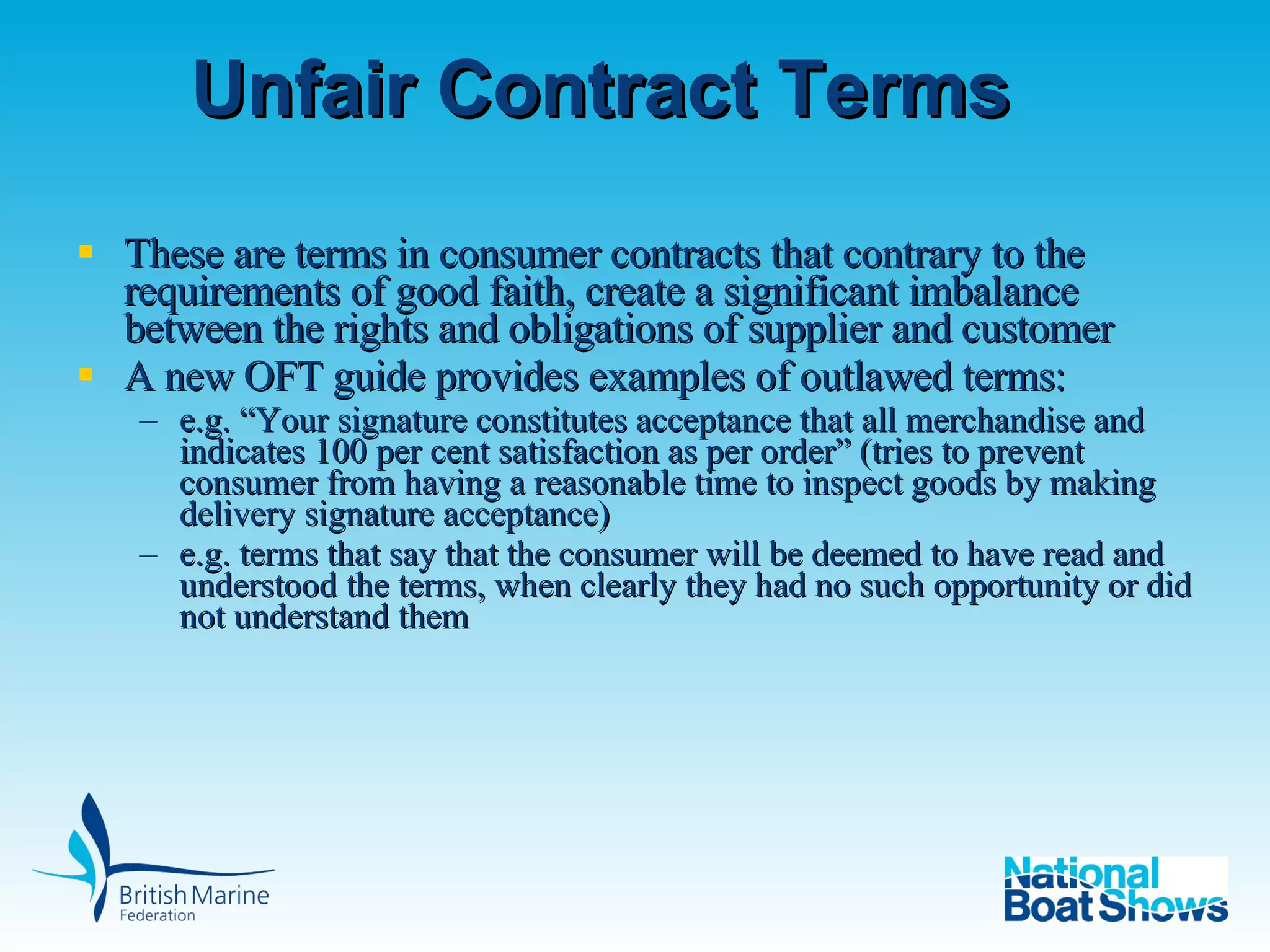 Unfair Contract Terms These are terms in consumer contracts that contrary to the requirements of good faith, create a significant imbalance between the rights and obligations of supplier and customer A new OFT guide provides examples of outlawed terms:  e.g. “ Your signature constitutes acceptance that all merchandise and indicates 100 per cent satisfaction as per order” (tries to prevent consumer from having a reasonable time to inspect goods by making delivery signature acceptance) e.g. terms that say that the consumer will be deemed to have read and understood the terms, when clearly they had no such opportunity or did not understand them  