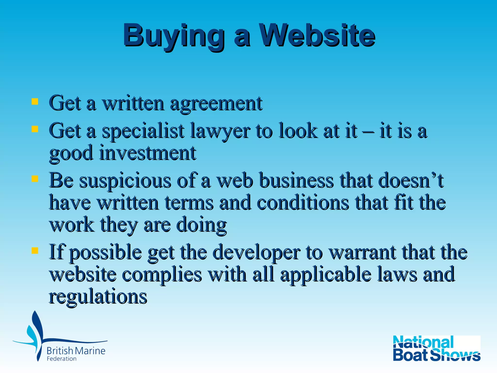 Buying a Website Get a written agreement  Get a specialist lawyer to look at it – it is a good investment Be suspicious of a web business that doesn’t have written terms and conditions that fit the work they are doing If possible get the developer to warrant that the website complies with all applicable laws and regulations 