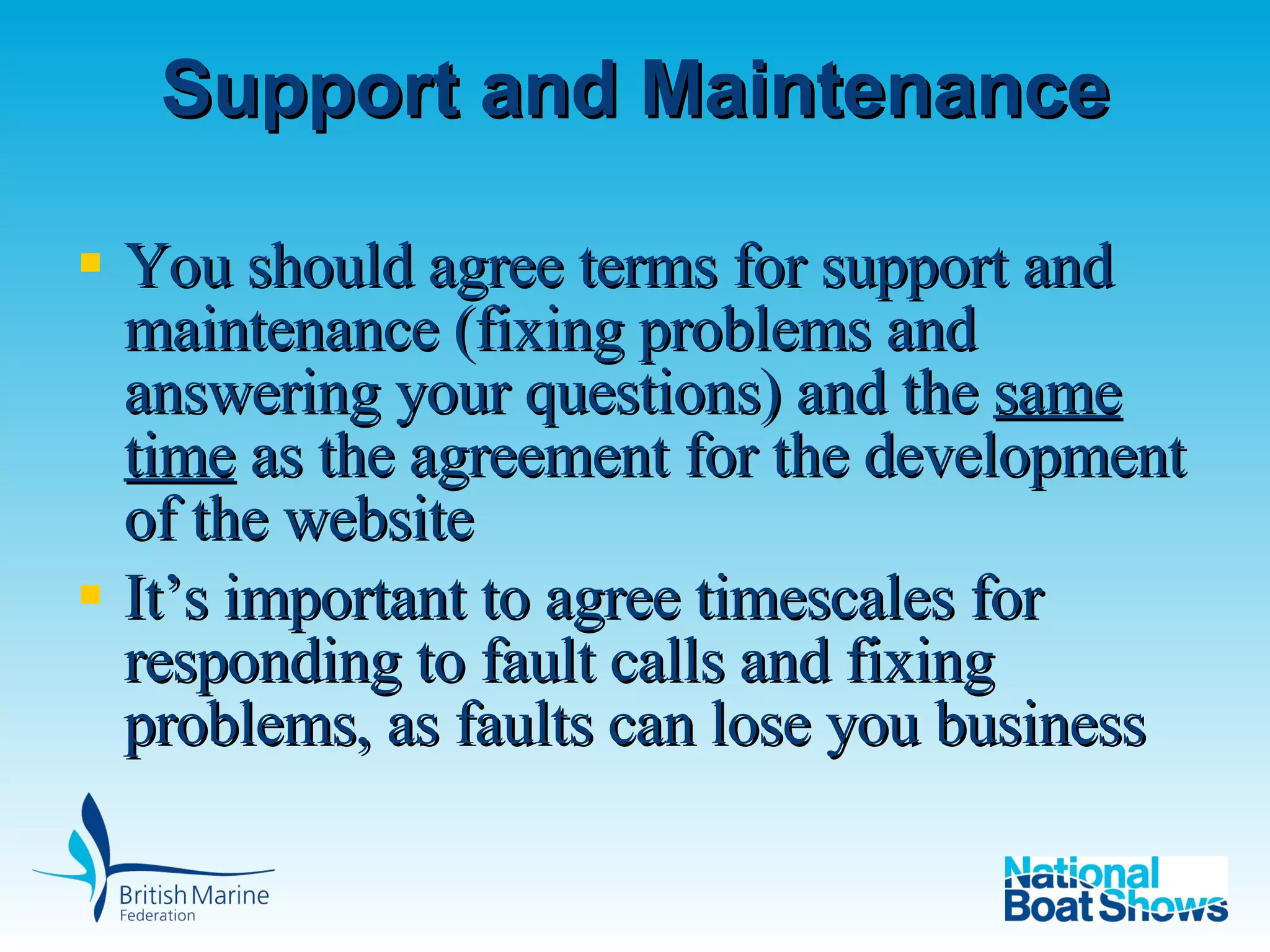 Support and Maintenance You should agree terms for support and maintenance (fixing problems and answering your questions) and the  same time  as the agreement for the development of the website It’s important to agree timescales for responding to fault calls and fixing problems, as faults can lose you business 