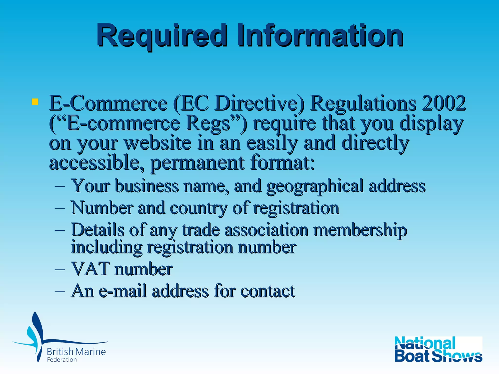 Required Information E-Commerce (EC Directive) Regulations 2002 (“E-commerce Regs”) require that you display on your website in an easily and directly accessible, permanent format: Your business name, and geographical address Number and country of registration Details of any trade association membership including registration number VAT number An e-mail address for contact 