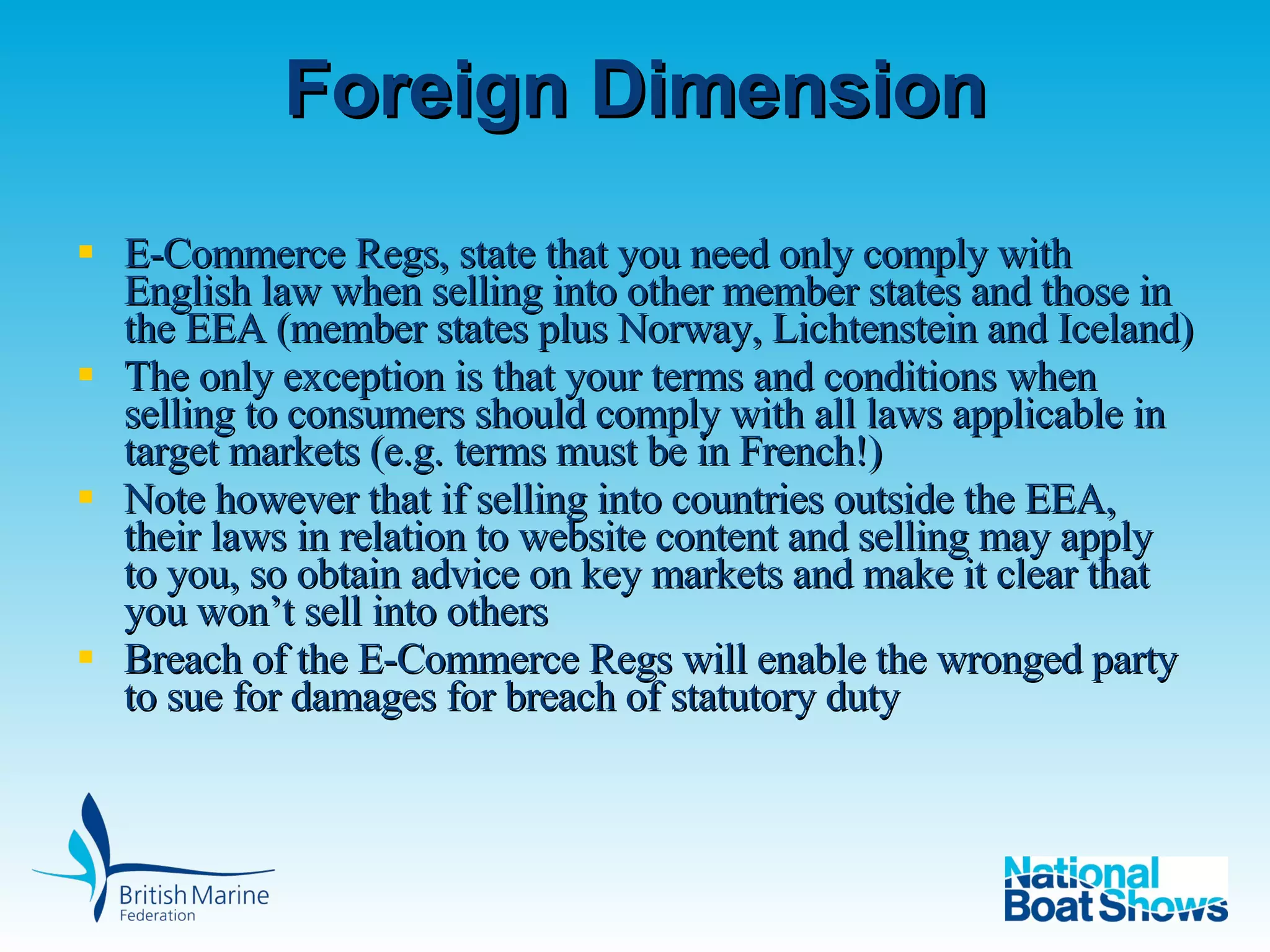 Foreign Dimension E-Commerce Regs, state that you need only comply with English law when selling into other member states and those in the EEA (member states plus Norway, Lichtenstein and Iceland)  The only exception is that your terms and conditions when selling to consumers should comply with all laws applicable in target markets (e.g. terms must be in French!) Note however that if selling into countries outside the EEA, their laws in relation to website content and selling may apply to you, so obtain advice on key markets and make it clear that you won’t sell into others Breach of the E-Commerce Regs will enable the wronged party to sue for damages for breach of statutory duty 