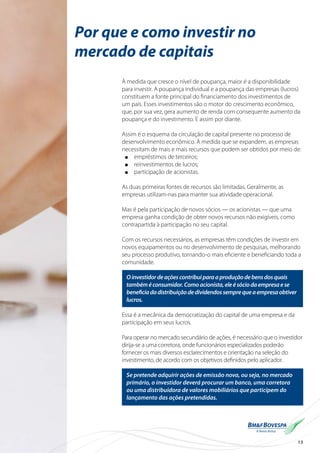 15
Por que e como investir no
mercado de capitais
À medida que cresce o nível de poupança, maior é a disponibilidade
para investir. A poupança individual e a poupança das empresas (lucros)
constituem a fonte principal do financiamento dos investimentos de
um país. Esses investimentos são o motor do crescimento econômico,
que, por sua vez, gera aumento de renda com consequente aumento da
poupança e do investimento. E assim por diante.
Assim é o esquema da circulação de capital presente no processo de
desenvolvimento econômico. À medida que se expandem, as empresas
necessitam de mais e mais recursos que podem ser obtidos por meio de:
l	 empréstimos de terceiros;
l	 reinvestimentos de lucros;
l	 participação de acionistas.
As duas primeiras fontes de recursos são limitadas. Geralmente, as
empresas utilizam-nas para manter sua atividade operacional.
Mas é pela participação de novos sócios — os acionistas — que uma
empresa ganha condição de obter novos recursos não exigíveis, como
contrapartida à participação no seu capital.
Com os recursos necessários, as empresas têm condições de investir em
novos equipamentos ou no desenvolvimento de pesquisas, melhorando
seu processo produtivo, tornando-o mais eficiente e beneficiando toda a
comunidade.
Oinvestidordeaçõescontribuiparaaproduçãodebensdosquais
tambéméconsumidor.Comoacionista,eleésóciodaempresaese
beneficiadadistribuiçãodedividendossemprequeaempresaobtiver
lucros.
Essa é a mecânica da democratização do capital de uma empresa e da
participação em seus lucros.
Para operar no mercado secundário de ações, é necessário que o investidor
dirija-se a uma corretora, onde funcionários especializados poderão
fornecer os mais diversos esclarecimentos e orientação na seleção do
investimento, de acordo com os objetivos definidos pelo aplicador.
Se pretende adquirir ações de emissão nova, ou seja, no mercado
primário, o investidor deverá procurar um banco, uma corretora
ou uma distribuidora de valores mobiliários que participem do
lançamento das ações pretendidas.
 