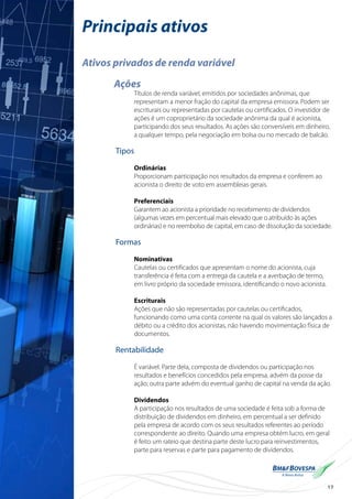 17
Principais ativos
Ativos privados de renda variável
Ações
Títulos de renda variável, emitidos por sociedades anônimas, que
representam a menor fração do capital da empresa emissora. Podem ser
escriturais ou representadas por cautelas ou certificados. O investidor de
ações é um coproprietário da sociedade anônima da qual é acionista,
participando dos seus resultados. As ações são conversíveis em dinheiro,
a qualquer tempo, pela negociação em bolsa ou no mercado de balcão.
Tipos
Ordinárias
Proporcionam participação nos resultados da empresa e conferem ao
acionista o direito de voto em assembleias gerais.
Preferenciais
Garantem ao acionista a prioridade no recebimento de dividendos
(algumas vezes em percentual mais elevado que o atribuído às ações
ordinárias) e no reembolso de capital, em caso de dissolução da sociedade.
Formas
Nominativas
Cautelas ou certificados que apresentam o nome do acionista, cuja
transferência é feita com a entrega da cautela e a averbação de termo,
em livro próprio da sociedade emissora, identificando o novo acionista.
Escriturais
Ações que não são representadas por cautelas ou certificados,
funcionando como uma conta corrente na qual os valores são lançados a
débito ou a crédito dos acionistas, não havendo movimentação física de
documentos.
Rentabilidade
É variável. Parte dela, composta de dividendos ou participação nos
resultados e benefícios concedidos pela empresa, advém da posse da
ação; outra parte advém do eventual ganho de capital na venda da ação.
Dividendos
A participação nos resultados de uma sociedade é feita sob a forma de
distribuição de dividendos em dinheiro, em percentual a ser definido
pela empresa de acordo com os seus resultados referentes ao período
correspondente ao direito. Quando uma empresa obtém lucro, em geral
é feito um rateio que destina parte deste lucro para reinvestimentos,
parte para reservas e parte para pagamento de dividendos.
 