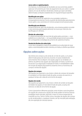 18
Juros sobre o capital próprio
As empresas, na distribuição de resultados aos seus acionistas, podem
optar por remunerá-los por meio do pagamento de juros sobre o capital
próprio, em vez de distribuir dividendos, desde que sejam atendidas
determinadas condições estabelecidas em regulamentação específica.
Bonificação em ações
Advém do aumento de capital de uma sociedade mediante a
incorporação de reservas e lucros, quando são distribuídas gratuitamente
novas ações a seus acionistas em número proporcional às já possuídas.
Bonificação em dinheiro
Excepcionalmente, além dos dividendos, uma empresa poderá conceder
a seus acionistas participação adicional nos lucros por meio de uma
bonificação em dinheiro.
Direito de subscrição
É o direito de aquisição de novo lote de ações pelos acionistas — com
preferência na subscrição — em quantidade proporcional às possuídas,
em contrapartida à estratégia de aumento de capital da empresa.
Venda de direitos de subscrição
Como não é obrigatório o exercício de preferência na subscrição de novas
ações, o acionista poderá vender a terceiros, em bolsa, os direitos que detiver.
Opções sobre ações
São direitos de compra ou de venda de um lote de ações, a um preço
determinado (preço de exercício), durante um prazo estabelecido
(vencimento). Para se adquirir uma opção, paga-se ao vendedor um
prêmio. Os prêmios das opções são negociados em bolsa. Sua forma é
escritural e sua negociação é realizada em bolsa. A rentabilidade é dada
em função da relação preço/prêmio existente entre os momentos de
compra e venda das opções.
Opções de compra
São aquelas que garantem a seu titular o direito de comprar do lançador
(o vendedor) um lote determinado de ações, ao preço de exercício, a
qualquer tempo, até a data de vencimento da opção.
Opções de venda
São aquelas que garantem a seu titular o direito de vender ao lançador
(vendedor da opção) um lote determinado de ações, ao preço de
exercício, na data de vencimento da opção.
Como é possível ter diferentes posições, tanto titulares como lançadoras
em opções de compra e/ou opções de venda, podem-se formar diversas
estratégias neste mercado, segundo a maior ou menor propensão do
investidor ao risco. Tanto o titular como o lançador de opções (de compra
ou de venda) podem, a qualquer instante, sair do mercado pela realização
de uma operação de natureza oposta.
 